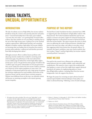 5
EQUAL TALENTS, UNEQUAL OPPORTUNITIES	 JACK KENT COOKE FOUNDATION
INTRODUCTION
The lack of academic success of high-ability, low-income students
should be among the country’s most pressing education and policy
issues.1
Conventional wisdom has it that smart, poor students
“can write their own ticket,” yet a growing body of research offers
evidence that these students are not succeeding at anything close to
the rate of their high income peers. Lacking access to the enriched
academic opportunities, differentiated learning, and counseling
afforded to wealthier students, high-ability, low-income children
are becoming what one leading team of researchers has termed a
persistent talent underclass—underserved and therefore prevented
from fully developing their talents.2
Although systematic efforts to address known problems with
educating minority students have resulted in narrowing racial
achievement gaps, the performance of the most talented low-
income children lags far behind that of their high-ability, higher-
income peers. In fact, the gap between these groups of students (the
“excellence gap”) has grown substantially over the past generation.3
Since recent studies have shown that low-income students constitute
over 50 percent of the student population in many states,4
the
inadequacy of educational policies for such a large group of students
has enormous implications for social mobility, preservation of the
American Dream, and the nation’s future economic prosperity.
Without more deliberate focus on this issue, our education system
will become an unwitting accomplice to the nation’s growing
income inequality.
PURPOSE OF THIS REPORT
The Jack Kent Cooke Foundation has been committed since 2000
to supporting the talent development of high-ability students with
financial need. The Cooke Foundation funded this state-by-state
analysis to measure state policy support for advanced learning and
highlight disparities in educational outcomes of advanced learners
from low-income families. This report measures the extent to which
states are addressing the needs of advanced learners, identifies best
practices that states may adopt, and collects in one place critical
data suggesting which interventions have the greatest efficacy. To
maximize this report’s usefulness, states were rated on policies they
have in place (“inputs”) and how high-ability, low-income students
currently perform (“outcomes”).
WHAT WE DID
Our goal for this research was to illustrate the excellence gap
using indicators that were readily available, easily understood, and
comprehensive. We wanted to create a report that would provide
clear guidance to states on how they might better support advanced
learning for all students, by implementing policies to insure
that all high-ability students—including those from low-income
backgrounds—have the supports they deserve.
We began the project by convening an expert advisory board of
national experts familiar with the landscape of state policy as it
relates to advanced learning.5
Following a series of email exchanges
EQUAL TALENTS,
UNEQUAL OPPORTUNITIES
1	 All students have talent and ability. We use the term “high-ability” to refer
to students with the intellectual capacity to reach high levels of academic
performance in school. We use the term “low-income” to identify students’ family
financial resources (as opposed to “low-socioeconomic status ” or “economically
vulnerable”) because most of the data indicators included use some proxy of
family income (free or reduced price lunch status, for example) to identify
students. This by no means is intended to de-emphasize the importance of social
capital in nurturing students’ academic potential.
2	 Plucker, J., Hardesty, J. & Burroughs, N. (2013) Talent on the Sidelines: Excellence
Gaps and America’s Persistent Talent Underclass.
3	 Plucker et al. (2013)
4	 Southern Education Foundation (January 2015) Research Bulletin A New
Majority: Low Income Students Now a Majority in the Nation’s Public Schools.
http://www.southerneducation.org/getattachment/4ac62e27-5260-47a5-9d02-
14896ec3a531/A-New-Majority-2015-Update-Low-Income-Students-Now.aspx
 