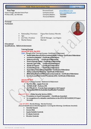 1 | P a g e
Peter Francis Lolo – Curriculum Vitae 2014
PASE TEGA Curriculum Vitae
Curriculum Vitae
2016
Pase Tega Personal Email: ptega3@gmail.com
KobioVillage,Morobe Patrol Post CompanyEmail: pase.tega@pg.g4s.com
PO Box 1592, Lae Morobe Company Mobile: 70319991
Personal Mobile: 70269894
Personal
Particulars
 Nationality/ Province: Papua New Guinea/ Morobe
 Age: 35
 Job Title / Position G4S K9 Manager , Lae Region
 Marital Status: Married
Educational
Qualifications, Skills & Achievement:
Training Courses
January25th 2014- Dec2012
CB&I_CloughJVPte Training Courses -CertificateofAttainment
 Health SafetySecurity&Environment(HSSE)Training-CertificateofAttendance
 IncidentInvestigation –CertificateofAttendance
 DefensiveDriving - CertificateofAttendance
 PolarisOperatorSafety –CertificateofAttendance
 OperateLightTower - CertificateofAttendance
 Spotter&Flagman - CertificateofAttendance
 IncidentResponse - CertificateofAttendance
 SupervisoryRoles&Responsibilities –CertificateofAttendance
 SafetyLeadership Workshop –CertificateofAttendance
 WorkSafely& followOHSPoliciesandprocedures –CertificateofAttendance
 ConductLocal RiskControl Procedures(JHA) -CertificateofAttendance
January30th 2012
RED Cross Training Courses –StatementofAttainment
 HLTFA 30IC – Apply First Aid
 HLTPR 201B – Perform CPR
 HLTFA 201 B – Provide Basic emergency Life Support
 Recognized With theAustralian Qualification Framework
March 27th 2012 - (Hides Security Service (HSSL)
 Promotion to Guard Commander – (Certificate Awarded)
 In recognition of a valuable contribution to the EPC4 CBI CLOUGH JVProject
Security
July 14th 2009 - Morobe Mining – Morobe Province
(Hazard Identification & Risk Management: Covering the following: (Certificates Awarded)
 Identify Hazard
 Assess Risk
 Apply Suitable Controls
 Evaluate Controls
 Monitor Controls
 