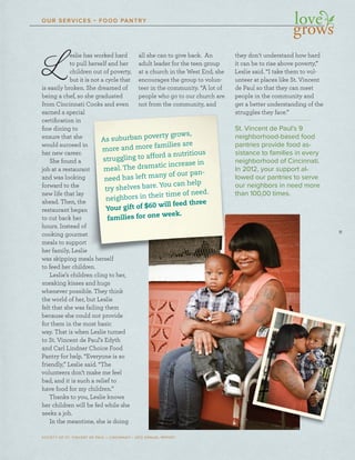 11
SOCIETY OF ST. VINCENT DE PAUL – CINCINNATI • 2012 ANNUAL REPORT
OUR SERVICES • FOOD PANTRY
L eslie has worked hard
to pull herself and her
children out of poverty,
but it is not a cycle that
is easily broken. She dreamed of
being a chef, so she graduated
from Cincinnati Cooks and even
earned a special
certiﬁcation in
ﬁne dining to
ensure that she
would succeed in
her new career.
She found a
job at a restaurant
and was looking
forward to the
new life that lay
ahead. Then, the
restaurant began
to cut back her
hours. Instead of
cooking gourmet
meals to support
her family, Leslie
was skipping meals herself
to feed her children.
Leslie’s children cling to her,
sneaking kisses and hugs
whenever possible. They think
the world of her, but Leslie
felt that she was failing them
because she could not provide
for them in the most basic
way. That is when Leslie turned
to St. Vincent de Paul’s Edyth
and Carl Lindner Choice Food
Pantry for help. “Everyone is so
friendly,” Leslie said. “The
volunteers don’t make me feel
bad, and it is such a relief to
have food for my children.”
Thanks to you, Leslie knows
her children will be fed while she
seeks a job.
In the meantime, she is doing
all she can to give back. An
adult leader for the teen group
at a church in the West End, she
encourages the group to volun-
teer in the community. “A lot of
people who go to our church are
not from the community, and
they don’t understand how hard
it can be to rise above poverty,”
Leslie said. “I take them to vol-
unteer at places like St. Vincent
de Paul so that they can meet
people in the community and
get a better understanding of the
struggles they face.”
St. Vincent de Paul’s 9
neighborhood-based food
pantries provide food as-
sistance to families in every
neighborhood of Cincinnati.
In 2012, your support al-
lowed our pantries to serve
our neighbors in need more
than 100,00 times.
hhhheee drdrdrdreaeaeaeamemememeddddddd ofofofoff
sosososo sssshehehehe ggggrarararadudududuatatatatededededd
atatatatiiii CoCoCoCookokokokkssss anananandddd evevevevenenenen
iciciialalalal
nnnn
hhhhheeeee
eeeeddddd ininininnn
erererer...
aaaa
ururururananananntttt
kkkkkinininininggggg
hehehehee
lalalalal yyyy
tttthehehehee
gggganananan
eeerrrr
ooooffff
memememettttt
rtrtrtrt
eeeeee
aaaalslslslssl hhhherererererseseseselflflflf
enenenen...
nnnn clclclclininininggggggg totototo hhhherererer,,,,
nnnndddddddd huhuhuhuh gsgsgssgs
TTTTheheheheeeyyyy ththththininininkkkk
tttt LeLeLeL slslslieieieie
enenene cococococ ururururagagagagesesess tttthehehehe ggggrorororoupupupup tttoooo vovovoolululunnn
teteteteerererer iiinnnnnn ththththeeee cocococommmmmmmmmununununu itititity.y.y.y “““AAAA lolololotttt ofofofof
pepepepeopopopopplelelele wwwwhohohohoh ggggoooo totototoott oooourururr cccchuhuhuhurcrcrcrrcrcrrr hhhhhh arararara eeee
nonononon tttt frfrfrfrf omomomom tttttheheheheh cccccomomomommumumumum nininininiiitytytytytyty,,,,,, anananana dddd
s
n
In
lo
ou
th
As suburban poverty grows,
more and more families are
struggling to afford a nutritious
meal. The dramatic increase in
need has left many of our pan-
try shelves bare. You can help
neighbors in their time of need.
Your gift of $60 will feed three
families for one week.
 