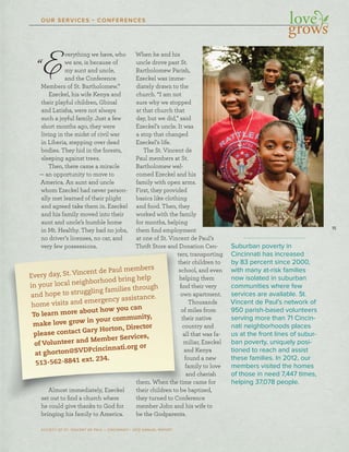 15
SOCIETY OF ST. VINCENT DE PAUL – CINCINNATI • 2012 ANNUAL REPORT
OUR SERVICES • CONFERENCES
Every day, St. Vincent de Paul members
in your local neighborhood bring help
and hope to struggling families through
home visits and emergency assistance.
To learn more about how you can
make love grow in your community,
please contact Gary Horton, Director
of Volunteer and Member Services,
at ghorton@SVDPcincinnati.org or
513-562-8841 ext. 234.
“Everything we have, who
we are, is because of
my aunt and uncle,
and the Conference
Members of St. Bartholomew.”
Ezeckel, his wife Kenya and
their playful children, Gbinal
and Latisha, were not always
such a joyful family. Just a few
short months ago, they were
living in the midst of civil war
in Liberia, stepping over dead
bodies. They hid in the forests,
sleeping against trees.
Then, there came a miracle
— an opportunity to move to
America. An aunt and uncle
whom Ezeckel had never person-
ally met learned of their plight
and agreed take them in. Ezeckel
and his family moved into their
aunt and uncle’s humble home
in Mt. Healthy. They had no jobs,
no driver’s licenses, no car, and
very few possessions.
Almost immediately, Ezeckel
set out to ﬁnd a church where
he could give thanks to God for
bringing his family to America.
When he and his
uncle drove past St.
Bartholomew Parish,
Ezeckel was imme-
diately drawn to the
church. “I am not
sure why we stopped
at that church that
day, but we did,” said
Ezeckel’s uncle. It was
a stop that changed
Ezeckel’s life.
The St. Vincent de
Paul members at St.
Bartholomew wel-
comed Ezeckel and his
family with open arms.
First, they provided
basics like clothing
and food. Then, they
worked with the family
for months, helping
them ﬁnd employment
at one of St. Vincent de Paul’s
Thrift Store and Donation Cen-
ters, transporting
their children to
school, and even
helping them
ﬁnd their very
own apartment.
Thousands
of miles from
their native
country and
all that was fa-
miliar, Ezeckel
and Kenya
found a new
family to love
and cherish
them. When the time came for
their children to be baptized,
they turned to Conference
member John and his wife to
be the Godparents.
Suburban poverty in
Cincinnati has increased
by 83 percent since 2000,
with many at-risk families
now isolated in suburban
communities where few
services are available. St.
Vincent de Paul’s network of
950 parish-based volunteers
serving more than 71 Cincin-
nati neighborhoods places
us at the front lines of subur-
ban poverty, uniquely posi-
tioned to reach and assist
these families. In 2012, our
members visited the homes
of those in need 7,447 times,
helping 37,078 people.
 