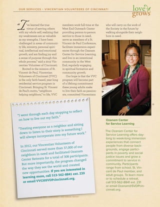 17
SOCIETY OF ST. VINCENT DE PAUL – CINCINNATI • 2012 ANNUAL REPORT
“I’ve learned the true
virtue of serving others
with my whole self, realizing that
my weaknesses are as valuable
as my strengths. I have been
challenged in areas of communi-
ty life, ministry, personal spiri-
tual, intellectual and emotional
growth, and am ﬁnding joy and
a sense of purpose through this
whole process,” said a 2012 Vin-
centian Volunteer of Cincinnati.
Rooted in the mission of St.
Vincent de Paul, Vincentian
Volunteers of Cincinnati (VVC)
is the only faith-based, year-long
residential service program in
Cincinnati. Bringing St. Vincent
de Paul’s motto, “neighbors
helping neighbors,” to life, VVC
members work full-time at the
West End Outreach Center
providing person-to-person
service to those in need,
serve as members of a St.
Vincent de Paul Conference,
facilitate immersion experi-
ences through the Ozanam
Center for Service Learning,
and live in an intentional
community in the West
End, regularly engaging
in spiritual formation and
community growth.
Our hope is that the VVC
program will become part
of a lifelong commitment
these young adults make
to live their faith as passion-
ate, committed Vincentians
who will carry on the work of
the Society in the future by
walking alongside their neigh-
bors in need.
Ozanam Center
for Service Learning
The Ozanam Center for
Service Learning offers day-
long to week-long immersion
experiences that connect
people from diverse back-
grounds, engage partici-
pants in poverty and social
justice issues and grow a
commitment to service in
community. Participants
range from school, St. Vin-
cent de Paul member, and
adult groups. To learn more
or to schedule a retreat,
call 513-562-8841 ext. 231
or email Ozanam@SVDPcin-
cinnati.org.
OUR SERVICES • VINCENTIAN VOLUNTEERS OF CINCINNATI
SOCISOCIOOCC ETYETYE OF SOF SOFF SF SSST. VVVT. VVVT. VT. VT. VVVT. VT. VVINCEINCENCCCCINCEENINCENCEINCENNINCENT DNT DT DT DT DT DT DDDNTTNT DNNTTTNTNT DDEEE PPPAPAAE PAE PPPEE PAE PAAULUL –UL –UL CINCINCINCINCCINNCINNCINNCINNNATIATIATIATI • 20• 20• 2001212 A12 A12 ANNNNUANNUAL REL REPPORT
heheheheheehehh lpplplplpplplpininininninngggggggg nenenenenenenneigigigigigigigighbhbhbhbhbhbhhbh orororororoororo s,s,s,s,s,ss,s,”””””””” totototototototoo lllllllllifififififfifififi e,e,e,e,e,ee, VVVVVVVVVVVCVCVCVCVCVCVCVCC
totototooo lllllivivivivvivveeeeee ththhhthhtheieieieieieieiirrrrrrrr fafafafafaffafaaaititititititititti hhhhhhhhh asasasasasasa ppppppppasasasasasasasssisissisisisisiis onononononononoono ---
atatatatatatate,e,e,e,e,ee,e ccccccccomomomomomomommmimimimimimimmimmittttttttttttttttttedededededededede VVVVVVVVVininininininncecececcecececec ntntntntnttntntn iaiaiaiaiaiaiaiansnsnssnssnsnsnsns
“I went through each day stopping to reflect
on how to live out my faith.”
“Treating everyone as a neighbor and sitting
down to listen to their story is something I
will always incorporate into my future work.”
In 2012, our Vincentian Volunteers of
Cincinnati served more than 37,000 of our
neighbors in need and facilitated Ozanam
Center Retreats for a total of 308 participants.
But more importantly, the program changed
the way they see the world and created
new opportunities. If you are interested in
learning more, call 513-562-8841 ext. 239
or email VVC@SVDPcincinnati.org.
 