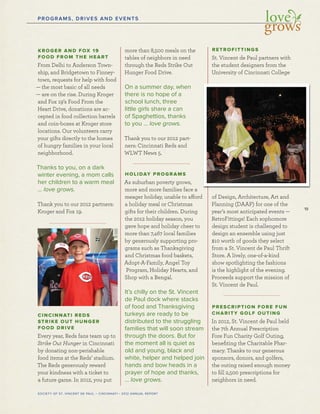 19
SOCIETY OF ST. VINCENT DE PAUL – CINCINNATI • 2012 ANNUAL REPORT
PROGRAMS, DRIVES AND EVENTS
KROGER AND FOX 19
FOOD FROM THE HEART
From Delhi to Anderson Town-
ship, and Bridgetown to Finney-
town, requests for help with food
— the most basic of all needs
— are on the rise. During Kroger
and Fox 19’s Food From the
Heart Drive, donations are ac-
cepted in food collection barrels
and coin-boxes at Kroger store
locations. Our volunteers carry
your gifts directly to the homes
of hungry families in your local
neighborhood.
Thanks to you, on a dark
winter evening, a mom calls
her children to a warm meal
… love grows.
Thank you to our 2012 partners:
Kroger and Fox 19.
CINCINNATI REDS
STRIKE OUT HUNGER
FOOD DRIVE
Every year, Reds fans team up to
Strike Out Hunger in Cincinnati
by donating non-perishable
food items at the Reds’ stadium.
The Reds generously reward
your kindness with a ticket to
a future game. In 2012, you put
more than 8,500 meals on the
tables of neighbors in need
through the Reds Strike Out
Hunger Food Drive.
On a summer day, when
there is no hope of a
school lunch, three
little girls share a can
of Spaghettios, thanks
to you … love grows.
Thank you to our 2012 part-
ners: Cincinnati Reds and
WLWT News 5.
HOLIDAY PROGRAMS
As suburban poverty grows,
more and more families face a
meager holiday, unable to afford
a holiday meal or Christmas
gifts for their children. During
the 2012 holiday season, you
gave hope and holiday cheer to
more than 7,467 local families
by generously supporting pro-
grams such as Thanksgiving
and Christmas food baskets,
Adopt-A-Family, Angel Toy
Program, Holiday Hearts, and
Shop with a Bengal.
It’s chilly on the St. Vincent
de Paul dock where stacks
of food and Thanksgiving
turkeys are ready to be
distributed to the struggling
families that will soon stream
through the doors. But for
the moment all is quiet as
old and young, black and
white, helper and helped join
hands and bow heads in a
prayer of hope and thanks,
… love grows.
RETROFITTINGS
St. Vincent de Paul partners with
the student designers from the
University of Cincinnati College
of Design, Architecture, Art and
Planning (DAAP) for one of the
year’s most anticipated events —
RetroFittings! Each sophomore
design student is challenged to
design an ensemble using just
$10 worth of goods they select
from a St. Vincent de Paul Thrift
Store. A lively, one-of-a-kind
show spotlighting the fashions
is the highlight of the evening.
Proceeds support the mission of
St. Vincent de Paul.
PRESCRIPTION FORE FUN
CHARITY GOLF OUTING
In 2012, St. Vincent de Paul held
the 7th Annual Prescription
Fore Fun Charity Golf Outing,
beneﬁting the Charitable Phar-
macy. Thanks to our generous
sponsors, donors, and golfers,
the outing raised enough money
to ﬁll 2,500 prescriptions for
neighbors in need.
 