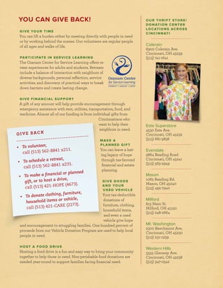 GIVE BACK
• To volunteer,
call (513) 562-8841 x211.
• To schedule a retreat,
call (513) 562-8841 x231.
• To make a financial or planned
gift, or to host a drive,
call (513) 421-HOPE (4673).
• To donate clothing, furniture,
household items or vehicle,
call (513) 421-CARE (2273).
OUR THRIFT STORE/
DONATION CENTER
LOCATIONS ACROSS
CINCINNATI
Colerain
6900 Colerain Ave.
Cincinnati, OH 45239
(513) 741-1641
Este Superstore
4530 Este Ave.
Cincinnati, OH 45232
(513) 681-9838
Evendale
9864 Reading Road
Cincinnati, OH 45241
(513) 563-2949
Mason
1065 Reading Rd.
Mason, OH 45040
(513) 492-7940
Milford
813 Main St.
Milford, OH 45150
(513) 248-2664
Mt. Washington
2300 Beechmont Ave.
Cincinnati, OH 45230
(513) 231-1239
Western Hills
5555 Glenway Ave.
Cincinnati, OH 45238
(513) 347-0342
YOU CAN GIVE BACK!
GIVE YOUR TIME
You can lift a burden either by meeting directly with people in need
or by working behind the scenes. Our volunteers are regular people
of all ages and walks of life.
PARTICIPATE IN SERVICE LEARNING
The Ozanam Center for Service Learning offers re-
treat experiences for adults and students. Retreats
include a balance of interaction with neighbors of
diverse backgrounds, personal reﬂection, service
activities, and discovery of practical ways to break
down barriers and create lasting change.
GIVE FINANCIAL SUPPORT
A gift of any amount will help provide encouragement through
emergency assistance with rent, utilities, transportation, food, and
medicine. Almost all of our funding is from individual gifts from
Cincinnatians who
want to help their
neighbors in need.
MAKE A
PLANNED GIFT
You can leave a last-
ing legacy of hope
through tax-favored
ﬁnancial and estate
planning.
GIVE GOODS
AND YOUR
USED VEHICLE
Your tax-deductible
donations of
furniture, clothing,
household items,
and even a used
vehicle give hope
and encouragement to struggling families. One hundred percent of
proceeds from our Vehicle Donation Program are used to help local
people in need.
HOST A FOOD DRIVE
Hosting a food drive is a fun and easy way to bring your community
together to help those in need. Non-perishable food donations are
needed year-round to support families facing ﬁnancial need.
 