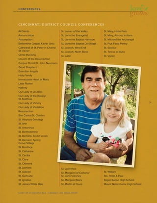 21
SOCIETY OF ST. VINCENT DE PAUL – CINCINNATI • 2012 ANNUAL REPORT
CONFERENCES
CINCINNATI DISTRICT COUNCIL CONFERENCES
All Saints
Annunciation
Assumption
Bellarmine Chapel Xavier Univ.
Cathedral of St. Peter in Chains/
St. Xavier
Christ the King
Church of the Resurrection
Corpus Christi/St. John Neumann
Good Shepherd
Guardian Angels
Holy Family
Immaculate Heart of Mary
Little Flower
Nativity
Our Lady of Lourdes
Our Lady of the Rosary/
St. Matthias
Our Lady of Victory
Our Lady of Visitation
Resurrection
San Carlos/St. Charles
St. Aloysius Gonzaga
St. Ann
St. Antoninus
St. Bartholomew
St. Bernard, Taylor Creek
St. Bernard, Spring
Grove Village
St. Boniface
St. Catharine
St. Cecilia
St. Clare
St. Clement
St. Dominic
St. Gabriel
St. Gertrude
St. Ignatius
St. James White Oak
St. James of the Valley
St. John the Evangelist
St. John the Baptist Harrison
St. John the Baptist Dry Ridge
St. Joseph, West End
St. Joseph, North Bend
St. Jude
St. Lawrence
St. Margaret of Cortona/
St. John Vianney
St. Margaret Mary
St. Martin of Tours
St. Mary, Hyde Park
St. Mary, Aurora, Indiana
St. Michael the Archangel
St. Pius Food Pantry
St. Saviour
St. Teresa of Avila
St. Vivian
St. William
Sts. Peter & Paul
Roger Bacon High School
Mount Notre Dame High School
 