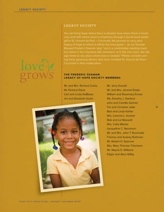 35
SOCIETY OF ST. VINCENT DE PAUL – CINCINNATI • 2012 ANNUAL REPORT
LEGACY SOCIETY
LEGACY SOCIETY
You can bring hope where there is despair, love where there is loneli-
ness and faith where there is emptiness through a tax-favored estate
gift to St. Vincent de Paul – Cincinnati. We promise to carry your
legacy of hope to where it will do the most good — as our founder
Blessed Frederic Ozanam said, “not in a comfortable meeting room,
but rather in the cheerless attic tenement, or in the sick room…the old
age home or any place where love is needed.” Please consider join-
ing these generous donors who have included St. Vincent de Paul –
Cincinnati in their estate plans.
THE FREDERIC OZANAM
LEGACY OF HOPE SOCIETY MEMBERS:
Mr. and Mrs. Richard Cocks
Mr. Richard Davis
Carl and Linda DeBlasio
Jim and Elizabeth Dodd
Mr. Jerry Duwell
Mr. and Mrs. Jerome Eisele
William and Rosemary Erman
Ms. Dorothy J. Garland
John and Camille Gartner
Tim and Christine Jette
Bart and Linda Kohler
Mrs. Laverne L. Kramer
Bob and Liz Maxwell
Mrs. Celia Mileski
Jacqueline C. Neumann
Mr. and Mrs. John T. Ruschulte
Thomas and Audrey Ruthman
Mr. Robert H. Sparrow
Mrs. Mary Theresa Thiemann
Mr. Wayne E. Williams
Edgar and Alice Willig
 