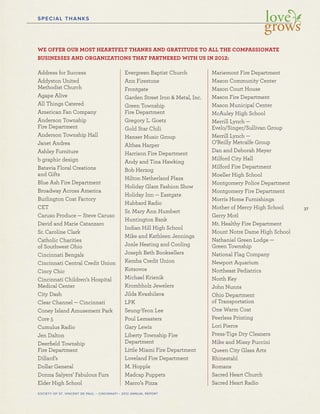 37
SOCIETY OF ST. VINCENT DE PAUL – CINCINNATI • 2012 ANNUAL REPORT
SPECIAL THANKS
WE OFFER OUR MOST HEARTFELT THANKS AND GRATITUDE TO ALL THE COMPASSIONATE
BUSINESSES AND ORGANIZATIONS THAT PARTNERED WITH US IN 2012:
Address for Success
Addyston United
Methodist Church
Agape Alive
All Things Catered
American Fan Company
Anderson Township
Fire Department
Anderson Township Hall
Janet Andrea
Ashley Furniture
b graphic design
Batavia Floral Creations
and Gifts
Blue Ash Fire Department
Broadway Across America
Burlington Coat Factory
CET
Caruso Produce — Steve Caruso
David and Marie Catanzaro
Sr. Caroline Clark
Catholic Charities
of Southwest Ohio
Cincinnati Bengals
Cincinnati Central Credit Union
Cincy Chic
Cincinnati Children’s Hospital
Medical Center
City Dash
Clear Channel — Cincinnati
Coney Island Amusement Park
Core 5
Cumulus Radio
Jen Dalton
Deerﬁeld Township
Fire Department
Dillard’s
Dollar General
Donna Salyers’ Fabulous Furs
Elder High School
Evergreen Baptist Church
Ann Firestone
Frontgate
Garden Street Iron & Metal, Inc.
Green Township
Fire Department
Gregory L. Goetz
Gold Star Chili
Hanser Music Group
Althea Harper
Harrison Fire Department
Andy and Tina Hawking
Bob Herzog
Hilton Netherland Plaza
Holiday Glam Fashion Show
Holiday Inn — Eastgate
Hubbard Radio
Sr. Mary Ann Humbert
Huntington Bank
Indian Hill High School
Mike and Kathleen Jennings
Jonle Heating and Cooling
Joseph Beth Booksellers
Kemba Credit Union
Kotsovos
Michael Krienik
Krombholz Jewelers
Jilda Kvashilava
LPK
Seung-Yeon Lee
Poul Lemasters
Gary Lewis
Liberty Township Fire
Department
Little Miami Fire Department
Loveland Fire Department
M. Hopple
Madcap Puppets
Marco’s Pizza
Mariemont Fire Department
Mason Community Center
Mason Court House
Mason Fire Department
Mason Municipal Center
McAuley High School
Merrill Lynch —
Evelo/Singer/Sullivan Group
Merrill Lynch —
O’Reilly Metcalfe Group
Dan and Deborah Meyer
Milford City Hall
Milford Fire Department
Moeller High School
Montgomery Police Department
Montgomery Fire Department
Morris Home Furnishings
Mother of Mercy High School
Gerry Motl
Mt. Healthy Fire Department
Mount Notre Dame High School
Nathaniel Green Lodge —
Green Township
National Flag Company
Newport Aquarium
Northeast Pediatrics
North Key
John Nunns
Ohio Department
of Transportation
One Warm Coat
Peerless Printing
Lori Pierce
Press-Tige Dry Cleaners
Mike and Missy Puccini
Queen City Glass Arts
Rhinestahl
Romans
Sacred Heart Church
Sacred Heart Radio
 