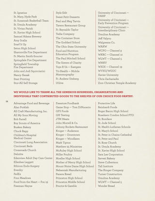 38
St. Ignatius
St. Mary, Hyde Park
St. Susannah Basketball Team
St. Ursula Academy
St. Vivian Parish
St. Xavier High School
Samuel Adams Brewery
Amy Scalia
Scarf It Up
Seton High School
Sharonville Fire Department
Fr. Martin Smith-Soucier
Springdale Fire Department
Springﬁeld Township
Fire Department
John and Jodi Squicciarini
Nancy Slezak
Starr Printing
Stor-All Self Storage
Style Edit
Sweet Petit Desserts
Paul and Meg Tarvin
Tavern Restaurant Group
Fr. Reynaldo Taylor
Tedia Company
The Container Store
The Goddard School
The Ohio State University
Food and Nutrition
Education Program
The Paul Mitchell School
The Sisters of Charity
Toys R Us — Eastgate
Tri-Health — Mobile
Mammography
Fr. Andrew Umberg
UGive
University of Cincinnati —
DAAP
University of Cincinnati —
Early Prevention Program
University of Cincinnati —
Interdisciplinary Clinic
Ursuline Academy
Jeff Valyou
Walgreens Co.
WAKW
WCPO — Channel 9
WKRC — Channel 12
WLWT — Channel 5
WMKV
WXIX — Channel 19
WVXU/WGUC
Xavier University
Chris Zachariadis
Zion Christian Temple Academy
WE WOULD LIKE TO THANK ALL THE GENEROUS BUSINESSES, ORGANIZATIONS AND
INDIVIDUALS THAT CONTRIBUTED GOODS TO THE SHELVES OF OUR CHOICE FOOD PANTRY:
Advantage Food and Beverage
Alan Porklab
All Craft Manufacturing, Inc.
All My Sons Moving
Bob Farrell
Boy Scouts of America
Busken Bakery
Chuck Rapp
Children’s Hospital
Medical Center
Cincinnati Lung Association
Cincinnati Reds
Crossroads Church
Deloitte
Edenview Adult Day Care Center
Ellenbee Leggett
Ethicon Endo-Surgery
Everdry
FedEx
Finn Meadows
Food from the Heart — Fox 19
Freeman Heyne
Freestore Foodbank
Game Stop — Tom DiNuoscio
GFS Foods
GH Testing
JTM Meats
John Morrell & Co.
Johnny Rockets Restaurant
Kroger — Anderson
Kroger — Downtown
Kroger — Woodlawn
Mark Tipton
Matthew 25 Ministries
McAuley High School
Miller Poultry
Moeller High School
Mother of Mercy High School
Mount Notre Dame High School
Nehemiah Manufacturing
Panera Bread
Princeton High School
Princeton Middle School
Proctor & Gamble
Protective Life
Reinhardt Foods
Roger Bacon High School
Roselawn Condon School PTO
St. Boniface
St. Jude School
St. Mark’s Lutheran Schools
St. Mary’s School
St. Peter in Chains Cathedral
St. Peter and Paul
St. Rose Church
St. Ursula Academy
St. Xavier High School
Sara Lee Corporation
Servati Bakery
Steve Culbertson
Tall Institute
The Kroger Company
Turner Construction
Ursuline Academy
WLWT — Channel 5
Wonder Bread
 