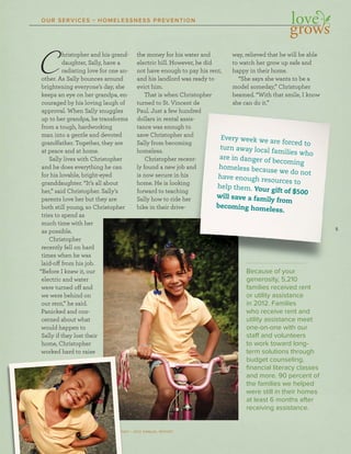 5
SOCIETY OF ST. VINCENT DE PAUL – CINCINNATI • 2012 ANNUAL REPORT
OUR SERVICES • HOMELESSNESS PREVENTION
SOCIETY OF ST. VINCENT DE PAUL – CINCINNNNNNNNNN A
55555
Every week we are forced to
turn away local families who
are in danger of becoming
homeless because we do not
have enough resources to
help them. Your gift of $500
will save a family from
becoming homeless.
Christopher and his grand-
daughter, Sally, have a
radiating love for one an-
other. As Sally bounces around
brightening everyone’s day, she
keeps an eye on her grandpa, en-
couraged by his loving laugh of
approval. When Sally snuggles
up to her grandpa, he transforms
from a tough, hardworking
man into a gentle and devoted
grandfather. Together, they are
at peace and at home.
Sally lives with Christopher
and he does everything he can
for his lovable, bright-eyed
granddaughter. “It’s all about
her,” said Christopher. Sally’s
parents love her but they are
both still young, so Christopher
tries to spend as
much time with her
as possible.
Christopher
recently fell on hard
times when he was
laid-off from his job.
“Before I knew it, our
electric and water
were turned off and
we were behind on
our rent,” he said.
Panicked and con-
cerned about what
would happen to
Sally if they lost their
home, Christopher
worked hard to raise
the money for his water and
electric bill. However, he did
not have enough to pay his rent,
and his landlord was ready to
evict him.
That is when Christopher
turned to St. Vincent de
Paul. Just a few hundred
dollars in rental assis-
tance was enough to
save Christopher and
Sally from becoming
homeless.
Christopher recent-
ly found a new job and
is now secure in his
home. He is looking
forward to teaching
Sally how to ride her
bike in their drive-
way, relieved that he will be able
to watch her grow up safe and
happy in their home.
“She says she wants to be a
model someday,” Christopher
beamed. “With that smile, I know
she can do it.”
Because of your
generosity, 5,210
families received rent
or utility assistance
in 2012. Families
who receive rent and
utility assistance meet
one-on-one with our
staff and volunteers
to work toward long-
term solutions through
budget counseling,
ﬁnancial literacy classes
and more. 90 percent of
the families we helped
were still in their homes
at least 6 months after
receiving assistance.
 