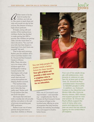 7
SOCIETY OF ST. VINCENT DE PAUL – CINCINNATI • 2012 ANNUAL REPORT
OUR SERVICES • WINTON HILLS OUTREACH CENTER
Amber wants to be the
kind of mother her
children can look up
to. She wants to teach them not
only with words but also by her
actions. She dreams of being a
high school graduate.
A bright, caring wife and
mother of ﬁve rambunctious
children, Amber has decided
to make getting her GED a
priority. Her children are getting
older, and she wants them to
value education. “You can’t tell
your kids that their degree is
important if you don’t have one
yourself,” she said.
That is why each morning,
Amber gets her children off to
school and then heads to the
St. Vincent de Paul Outreach
Center in Winton
Hills. There, she joins
up to two dozen other
students aged 18 to
56 diligently working
toward a better life
that begins with a high
school degree. The
small class size and
caring atmosphere are
helping Amber succeed.
“The teachers help
you in a loving manner
and it feels like they
really care,” Amber said.
“I truly believe that they
are God’s disciples.”
She hopes that with hard
work, someday she will proudly
add her own photo to the wall
of pictures recognizing past
GED graduates.
Amber is just one of many
parents doing their best to
raise their children in Winton
Hills, one of Cincinnati’s most
impoverished — and intimidat-
ing — neighborhoods. The St.
Vincent de Paul Outreach Center
is a beacon of hope in this
troubled area, offering an array
of programs that help families
develop the stability, knowledge,
love, and support to build a
better future.
Four out of ﬁve adults strug-
gle with joblessness, near-
poverty or reliance on wel-
fare for at least part of their
lives. St. Vincent de Paul
provided basic necessities
to 120,000 people in 2012.
In addition, our Outreach
Centers in the West End and
Winton Hills offer ﬁnancial
literacy classes, GED classes
and support groups for men
and women. St. Vincent de
Paul’s efforts support the
work of many other pro-
grams and agencies; last
year we were the top referral
agency for the United Way’s
211 helpline.
adadaddadddsss tototototo tttheheheh
OuOuOuuOutrtrtreaeaeaaachchchhhhh
nnnssss
heheherrr
nnnngggggg
hhhigigigigighhhhhh
ararareeee
ccceeeeeeeeeeed.d.d.ddd
ppp
nnnnnnnnnerererr
yyy
sasasasaidididididd...
thththhhheyeyeyeyeyeye
”””””
HiHiHiH llllllls,s,s, ooooooneneneneee ooooffffff CiCiCiiCincncncncininininnananatititii’s’s’ssss mmmososostttt
imimimmpopopoppopovevevvevevev riririishshshshhhhedededede ———— aaaaandndnd iiintntnttttimimimii idididdatatataaaaa ---
Fou
gle w
pov
fare
live
pro
to 1
In
Cen
Wint
liter
You can help people like
Amber create a better
future for their families.
Your gift of $250 will
provide a GED tutor for
a neighbor who is
willing to work hard
for an education.
 
