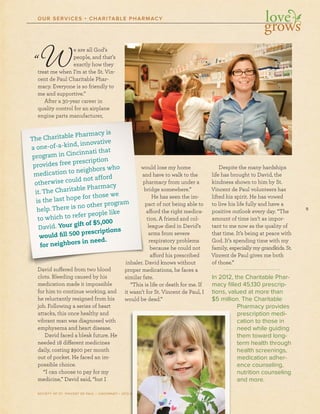 9
SOCIETY OF ST. VINCENT DE PAUL – CINCINNATI • 2012 ANNUAL REPORT
OUR SERVICES • CHARITABLE PHARMACY
“We are all God’s
people, and that’s
exactly how they
treat me when I’m at the St. Vin-
cent de Paul Charitable Phar-
macy. Everyone is so friendly to
me and supportive.”
After a 30-year career in
quality control for an airplane
engine parts manufacturer,
David suffered from two blood
clots. Bleeding caused by his
medication made it impossible
for him to continue working, and
he reluctantly resigned from his
job. Following a series of heart
attacks, this once healthy and
vibrant man was diagnosed with
emphysema and heart disease.
David faced a bleak future. He
needed 18 different medicines
daily, costing $900 per month
out of pocket. He faced an im-
possible choice.
“I can choose to pay for my
medicine,” David said, “but I
would lose my home
and have to walk to the
pharmacy from under a
bridge somewhere.”
He has seen the im-
pact of not being able to
afford the right medica-
tion. A friend and col-
league died in David’s
arms from severe
respiratory problems
because he could not
afford his prescribed
inhaler. David knows without
proper medications, he faces a
similar fate.
“This is life or death for me. If
it wasn’t for St. Vincent de Paul, I
would be dead.”
Despite the many hardships
life has brought to David, the
kindness shown to him by St.
Vincent de Paul volunteers has
lifted his spirit. He has vowed
to live his life fully and have a
positive outlook every day. “The
amount of time isn’t as impor-
tant to me now as the quality of
that time. It’s being at peace with
God. It’s spending time with my
family, especially my grandkids. St.
Vincent de Paul gives me both
of those.”
In 2012, the Charitable Phar-
macy ﬁlled 45,130 prescrip-
tions, valued at more than
$5 million. The Charitable
Pharmacy provides
prescription medi-
cation to those in
need while guiding
them toward long-
term health through
health screenings,
medication adher-
ence counseling,
nutrition counseling
and more.
AAAAAAAANNNNNUAL REPORT
aaaaandnddndndndndndd sssssssupupupupupupupuppppuu popopopopopopopoortrtrtrtrrrtrtivivivivivivivive.e.eeee.e”””””””
AfAfAfAfAfAfAAAAfteteteteteteteerrrrrrrr aaaaaaa 3030303030303030-y-y-y-y-y-y-yyeaeaeeaeaeaearrrrr cacacacacacacaarerererereeeeerererereerere iiiinnnnnnnn
quququququququuq alalalalalalallititititititttyyyyyyyyy cocococooocococontntntntntntntntrororororororor llllllll fofofofofofofoforrrrrrr ananaananananann aaaaaaaaairiririririririrplplplplplplplplananananananaana eeeeeee
enenenenenenenengigigigiggigiginenenenenenee pppppppparararararararaaraa tstststsstss mmmmmmmmmanananananananufufufufufufuffufacacacacacacaca tututututuuuturererererererererr r,r,r,r,r,r,r
DaDaDaDaDaDaDaDaaavivivivivivivivvv dddddddd susussususususuuffffffffffffffffffffererererereree edededededededdded ffffffffrororororororor mmmmmmmm twtwtwtwtwtwtwwooooooooo blblblblblblbbb oooooooooooooooodddddddd
clclclclclclclclototototototots.s.s.s.ss.ss BBBBBBBBleleleleleleleleedededededededededdedininininininnngggggggggg cacacacacaccacaususususususususuu edededededededdd bbbbbbbbbyyyyyyyyyy hihihihhihihihih ssssss
lleemememememememeeedidididididididicacacacaacacaac tititititititit ononononononnon mmmmmmmmadadadadadadadadddeeeeeeee ititititiittit iiiiiiiimpmpmpmpmpmpmpmpososossososososssisisisisisiis blblblblblbllblblleeeeee
lllllwowowowowowowowoulululululululu
ananananananannddddddddd hhhhhh
mmmmphphphphphphphphararararararararrmmmmmmm
brbrbrbrbbrbrb idididididididididdidgggggggg
HHHHHHHH
papapapapapapapap ctctctctctctctc
affaffaffaffaffaffaffaffoooooooo
titititititititit onononoononnonn
lelleleleleleleaaaaaaa
arararaararararmmmmmmm
rererererereresssssss
bebebebebebeb
affaffaffaffaffaffaffaa
ininininininininni hahahahahahahahah lelelelelelelel r.r.rrr.rrr DDDDDDDDDavavavavavvavv
prprprprprprprp opopopopopopopppererererereer mmmmmmmmmededededededediiiiiiii
fafaafateteteetsisisiisisisisiimimimimimimimm lalalalalaaarrrrrr fafafafafafafafaf teteteteteet
The Charitable Pharmacy is
a one-of-a-kind, innovative
program in Cincinnati that
provides free prescription
medication to neighbors who
otherwise could not afford
it. The Charitable Pharmacy
is the last hope for those we
help. There is no other program
to which to refer people like
David. Your gift of $5,000
would fill 500 prescriptions
for neighbors in need.
 