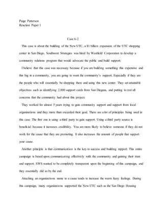 Paige Patterson
Reaction Paper 1
Case 6-2
This case is about the building of the New UTC, a $1 billion expansion of the UTC shopping
center in San Diego. Southwest Strategies was hired by Westfield Corporation to develop a
community relations program that would advocate the public and build support.
I believe that this case was necessary because if you are building something this expensive and
this big in a community, you are going to want the community’s support. Especially if they are
the people who will essentially be shopping there and using this new center. They set attainable
objectives such as identifying 2,000 support cards from San Diegans, and putting to rest all
concerns that the community had about this project.
They worked for almost 5 years trying to gain community support and support from local
organizations and they more than exceeded their goal. There are a lot of principles being used in
this case. The first one is using a third party to gain support. Using a third party source is
beneficial because it increases credibility. You are more likely to believe someone if they do not
work for the cause that they are promoting. It also increases the amount of people that support
your cause.
Another principle is that communication is the key to success and building rapport. This entire
campaign is based upon communicating effectively with the community and gaining their trust
and support. SWS wanted to be completely transparent upon the beginning of this campaign, and
they essentially did so by the end.
Attaching an organizations name to a cause tends to increase the warm fuzzy feelings. During
this campaign, many organizations supported the New UTC such as the San Diego Housing
 