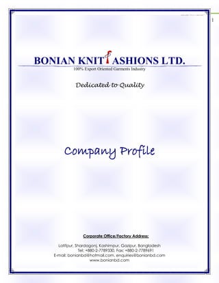 Bonian Knit Fashions Ltd. 2012
1
BONIAN KNIT ASHIONS LTD.
100% Export Oriented Garments Industry
Dedicated to Quality
Company Profile
Corporate Office/Factory Address:
Latifpur, Shardagonj, Kashimpur, Gazipur, Bangladesh
Tel: +880-2-7789330, Fax: +880-2-7789691
E-mail: bonianbd@hotmail.com, enquiries@bonianbd.com
www.bonianbd.com
 