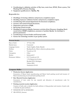  Coordinating in validation activities of Dry heat, moist heat, HVAC, Water system, Vial
Washing M/C, Process, Cleaning.
 Equipment qualification in IQ,OQ , PQ
Responsible for:-
 Handlings of cleaning validation and protocol, compilation report.
 Handling of process validation batches and protocol, compilation report.
 Coordinating with external departments for document compliance.
 Issuance and control of batch documents.
 Preparation and review of PQR.
 Reviewing of batch records
 Handling of in process Quality Assurance activities (Line Clearance, Sampling, Batch
record review CGMP compliances, assurance of product Quality by checking in
process parameter)
 Coordinating in internal Audits and External audits
 Ensure the technology transfers as per quality system
Personal details:-
Date of birth : 19th
Feb 1986
Marital status : Unmarried
Languages known : Tamil, English, Hindi, Marathi
Hobbies : Reading Books, Music collection, playing cricket
Father : Vasudevan.A.N
Occupation : Other
Mother : Kalaiyarshi.V
Permanent Address : S/O Vasudevan.A.N
1/50, Bajanai kovil street,
Rendadi (PO), Sholingur,
Vellore (DT),
Tamilnadu-631102
Computer Skills:-
 Production System Application
Generation of Master batch manufacturing and Master batch packing record and issuance of
Batch manufacturing record and batch packing record.
 Raw Material Creation Application
Generation of item codes for raw material and allocation of manufacturer code for
manufacturer.
 Packing material creation Application
Creation of bulk code to identify the bulk attributes of drug product and creation of pack code
to identify the pack attributes.
 WINDOWS 2007 & XP,MS-DOS
 MS-OFFICE, Internet.
 
