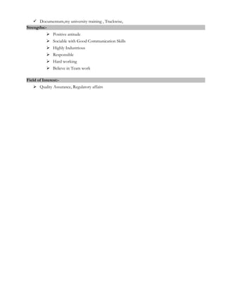  Documentum,my university training , Trackwise,
Strengths:-
 Positive attitude
 Sociable with Good Communication Skills
 Highly Industrious
 Responsible
 Hard working
 Believe in Team work
Field of Interest:-
 Quality Assurance, Regulatory affairs
 
