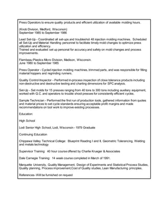 Press Operators to ensure quality products and efficient utilization of available molding hours.
(Knob Division, Medford, Wisconsin)
September 1985 to September 1986
Lead Set-Up - Coordinated all set-ups and troubleshot 48 injection molding machines. Scheduled
all Set-Up and Material Handling personnel to facilitate timely mold changes to optimize press
utilization and efficiency.
Trained and evaluated set up personal for accuracy and safety on mold changes and process
improvements.
Flambeau Plastics Micro Division, Madison, Wisconsin.
June 1980 to September 1985
Press Operator - Cycled injection molding machines, trimmed parts, and was responsible for filling
material hoppers and regrinding runners.
Quality Control Inspector - Performed in-process inspection of close tolerance products including
non-destructive and destructive testing and charting dimensions for SPC analysis.
Set-Up - Set molds for 15 presses ranging from 40 tons to 300 tons including auxiliary equipment,
worked with Q.C. and operators to trouble shoot presses for consistently efficient cycles.
Sample Technician - Performed the first run of production tools, gathered information from quotes
and material prices to set cycle standards ensuring acceptable profit margins and made
recommendations on tool work to improve existing processes.
Education:
High School
Lodi Senior High School, Lodi, Wisconsin - 1979 Graduate
Continuing Education
Chippewa Valley Technical College: Blueprint Reading I and II, Geometric Tolerancing, Welding
and metals technology
Supervisor Training: 40 hour course offered by Charlie Krueger & Associates
Dale Carnegie Training: 14 week course completed in March of 1991.
Marquette University, Quality Management, Design of Experiments and Statistical Process Studies,
Quality planning, Process improvement,Cost of Quality studies, Lean Manufacturing principles.
References- Will be furnished on request
 