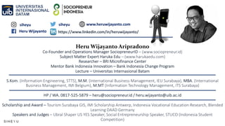 Heru Wijayanto Aripradono
Co-Founder and Operations Manager SociopreneurID – (www.sociopreneur.id)
Subject Matter Expert Haruka Edu – (www.harukaedu.com)
Researcher – BRI Microfinance Center
Mentor Bank Indonesia Innovation – Bank Indonesia Change Program
Lecture – Universitas Internasional Batam
S.Kom. (Information Engineering, STTS), M.M. (International Business Management, IEU Surabaya), MBA. (International
Business Management, IMI Belgium), M.MT (Information Technology Management, ITS Surabaya)
HP / WA. 0817-525-5879 – heru@sociopreneur.id / heru.wijayanto@uib.ac.id
Scholarship and Award – Tourism Surabaya GIS, IMI Scholarship Antwerp, Indonesia Vocational Education Research, Blended
Learning DAAD Germany
Speakers and Judges – Ubral Shaper US YES Speaker, Social Entrepreneurship Speaker, STUCO (Indonesia Student
Competition)
siheyu siheyu
Heru Wijayanto https://www.linkedin.com/in/heruwijayanto/
www.heruwijayanto.com
 