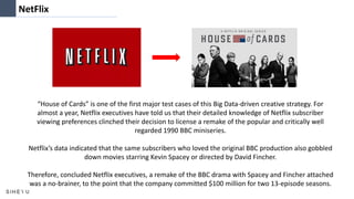 NetFlix
“House of Cards” is one of the first major test cases of this Big Data-driven creative strategy. For
almost a year, Netflix executives have told us that their detailed knowledge of Netflix subscriber
viewing preferences clinched their decision to license a remake of the popular and critically well
regarded 1990 BBC miniseries.
Netflix’s data indicated that the same subscribers who loved the original BBC production also gobbled
down movies starring Kevin Spacey or directed by David Fincher.
Therefore, concluded Netflix executives, a remake of the BBC drama with Spacey and Fincher attached
was a no-brainer, to the point that the company committed $100 million for two 13-episode seasons.
 