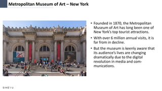 Metropolitan Museum of Art – New York
• Founded in 1870, the Metropolitan
Museum of Art has long been one of
New York’s top tourist attractions.
• With over 6 million annual visits, it is
far from in decline.
• But the museum is keenly aware that
its audience’s lives are changing
dramatically due to the digital
revolution in media and com-
munications.
 