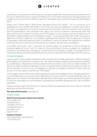 LiquidM, avec sa base de clients internationaux est une des principales DSP mobile et participe quotidiennement à
plus de 30 milliards d’enchères en temps réel. Philipp Simon, Thomas Hille, et André Bräuer, Managing Directors de
LiquidM, seront sous la direction de Klaus Ludemann et développeront les activités principales de LiquidM depuis
Berlin.
Philipp Simon, Thomas Hille, et André Bräuer, Managing Directors de LiquidM : « En se concentrant sur le
développement d’une véritable DSP mobile en self-service, nous avons été capables de consolider notre position
en Europe mais également sur le marché international. Nous souhaitons désormais intensifier notre croissance
dans la programmatique. Notre association avec Ligatus nous octroie une présence internationale solide. Nos
clients auront accès à l’audience du réseau premium de Ligatus sur les principaux marchés européens pour le
déroulement programmatique de leurs campagnes mobiles. En tant que spécialiste DSP mobile, nous pouvons
également contribuer durablement à une meilleure monétisation de l’audience mobile de Ligatus qui ne cesse de
se développer, et plus particulièrement grâce à nos différents outils et nos solutions de ciblage de notre interface
intuitive qui offrent aux annonceurs la transparence pour la gestion optimale de leurs campagnes. »
Arne Wolter, CDO Gruner + Jahr : L’acquisition de LiquidM souligne une composante clé dans la stratégie de
croissance digitale de Gruner + Jahr : le mobile est notre priorité dans le domaine du digital. Ceci s’appliquant
aussi bien à nos produits qu’au marketing, je suis donc plus que ravi d’acquérir LiquidM, un spécialiste avéré du
marketing mobile qui s’accordera parfaitement avec nos produits, notre savoir-faire mais également notre culture. »
A propos de Ligatus :
Ligatus est le #1 réseau Européen de publicité native à la performance et filiale appartenant à 100% à l’un des plus
grands éditeurs de magazines en Europe Gruner + Jahr, basé à Hambourg. Ligatus est spécialisé dans la réponse
aux problématiques de génération de ventes et de promotion de contenus que ce soit sur mobile et desktop. En
plus de son siège social basé en Allemagne, le réseau de publicité native à la performance, leader en Europe, est
actif en Autriche, en Suisse, en France, en Belgique, aux Pays-Bas, en Espagne, en Italie et en Turquie. Dans ces
bureaux en Europe, Ligatus compte plus de 150 employés.
La technologie innovante offre aux annonceurs et agences un placement intelligent de leurs messages publicitaires.
Le mode de facturation, qui est exclusivement dépendant de la réussite, permet un contrôle optimal des coûts. Les
éditeurs premium réalisent une monétisation optimale de leur contenu grâce aux formats publicitaires de Ligatus.
En outre, les technologies de recommandation spécialisées leur permettant d’augmenter leur trafic de manière
significative.
Partout en Europe, Ligatus fournit plus de 31 milliards d'impressions publicitaires par mois sur plus de 1200 sites
partenaires premium dans neuf pays.
Pour plus d’informations : www.ligatus.fr
Contact Presse :
Market Communication Ligatus International
Carola Holtermann
c/o Holtermann.cc
+49 (0)40 / 328 714 13
carola@holtermann.cc
www.ligatus.com
Ligatus France
Sandrine Constant
sandrine@sandrine-consulting.com
+33 6 33 80 52 54
 