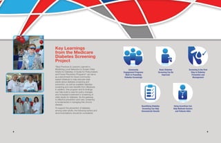 98
Key Learnings
from the Medicare
Diabetes Screening
Project
“Best Practices & Lessons Learned in
Mobilizing Local Networks to Screen Older
Adults for Diabetes: A Guide for Policymakers
and Future Prevention Programs” can serve
as a benchmark for future community-
based initiatives to help educate older
adults about diabetes screening and
prevention, as well as available diabetes
screening and care benefits from Medicare.
In addition, this program and its findings
can help build a case for policy changes
and increased investment in screening of
older adults for diabetes. As the gateway
to effective prevention and care, screening
is fundamental in managing this chronic
disease.
To support the prevention of diabetes
among older adults, the following tactics and
recommendations should be considered.
Community
Engagement Programs
Work in Promoting
Diabetes Screenings
Screening Is the First
Step to Diabetes
Prevention and
Management
Basic Diabetes
Screening Can Be
Improved
Using Incentives Can
Help Motivate Doctors
and Patients Alike
Quantifying Diabetes
Screening Can Help
Demonstrate Results
 