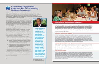 1110
Community Engagement
Programs Work in Promoting
Diabetes Screenings
MDSP successfully worked from the “ground up” in partnership with community
organizations to educate seniors about Medicare’s free screening benefit. The local,
community-based approach offered more flexibility with program strategy and
implementation, while allowing pilot programs the ability to adapt to outreach strategies
that worked specifically in their communities.
At the community level, diabetes strikes close to home. People
have a personal connection with the disease or know others in
the community living with diabetes. As a result, communities
see the urgency, need and benefits of promoting the Medicare
screening benefit. Because communities across the country
recognized diabetes as a serious and important issue for
seniors, the MDSP program saw many local organizations and
communities rally together for this common cause and find
creative ways to spread the word.
Providers, public health agencies such as HHS, CDC and
state and local health departments, as well as payers (in
this case, Medicare) have the opportunity to be much more
aggressive in informing, identifying and helping to get people
at risk for diabetes screened. In particular, the following
recommendations could be considered:
• CMS could promote more comprehensively the free
Medicare diabetes screening benefit to seniors and provide
funding for grassroots community engagement programs.
• Diabetes screening is already a free benefit to at-risk
individuals in Medicare, so those at-risk individuals
should be informed of and utilize that benefit.
• Greater education about “prediabetes,” in particular,
is needed for both physicians and patients alike to
understand how patients are at risk.
• Federal commitment to the funding and reimbursement of
the National Diabetes Prevention Program is critical to the
success of community-based prevention programs.
Successful evidence-based health and wellness programs are
an essential diabetes prevention tool for local organizations
and medical professionals who know their population and
community resources best.
“We are so blessed to
have the MDSP here
in Georgia. You are
reaching out to seniors
where they live,
where they shop and
where they worship.
We depend on this
program to catch
this disease early
and avoid the further
complications that
can develop without
treatment. Until we
can find a cure and
make diabetes a thing
of the past, we must
count on you to get our
seniors screened and
treated for diabetes.”
The Honorable John Lewis,
U.S. Representative (Georgia 5th
)
A clear and encouraging finding is that broad local networks at the grassroots level are ready to engage in
the fight against diabetes. Churches, senior-serving organizations, local government, healthcare systems, as
well as some unexpected allies such as local fire departments, agricultural extension programs, chambers
of commerce and many others, see diabetes daily on a personal and community level. They are ready and
more than willing to engage in screening and prevention campaigns if they are given direction, materials and
concrete actions to help fight diabetes.
REACHING OUT THROUGH EXISTING COMMUNITIES
The MDSP pilot in Columbus, GA was successful because the community banded together to reach citizens where
they “live, work, play and pray.” For example, the Local Area Agency on Aging distributed information at community
health fairs; local pharmacists took special note of the habits of their patients and encouraged them to get screened;
and members of the media helped spread messages through local news channels. Local churches and faith-based
community leaders were among the best allies for MDSP. One pastor encouraged his peers to focus their sermons on
diabetes care one Sunday in honor of World Diabetes Day. For MDSP, working hand-in-hand with the faith communities
allowed the program to reach a target audience in a controlled and trusted environment.
LEVERAGING UNCONVENTIONAL NETWORKS
MDSP worked with community groups to find innovative ways to stand out from the crowd. In Columbus, GA, MDSP
worked with the local fire department to conduct risk assessments at station houses. While not a “traditional” diabetes
forum for diabetes screenings, the Columbus Fights Diabetes campaign with the Columbus Fire Department parallels
the more traditional public-awareness work of fire departments and speaks to the value of all-inclusive, community-wide
prevention programs.
PEERS ARE TRUSTED SOURCES
One of the most successful aspects of the program included reaching the Medicare population through senior-serving
volunteer organizations. Senior volunteers were trained to share MDSP’s key messages with seniors in the community
at senior centers, churches, health fairs and community events. In Atlanta, GA, MDSP partnered with AARP Georgia and
the Atlanta Regional Commission (ARC) Area Agency on Aging’s Retired Senior Volunteer Program (RSVP) to conduct
trainings to educate local volunteers who then promoted the program’s benefits to seniors in the community. The
seniors related to one another, and as volunteers, are very genuine and sincere advocates, making the messages of free
diabetes screening resonate with seniors.
What we learned about community engagement…
 