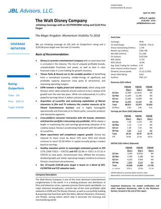 JBL Advisors, LLC.
Stock Data
Exchange: NYSE
52-week Range: $46.96 - $69.87
Shares Outstanding (million): 1,786
Market cap ($million): $122,055
Net Debt ($million): $10,357
EV ($million): $132,412
Avg. Daily Trading Vol. (million): 7,780
Short Interest (million shares): 36.6
Dividend, annual (% yield): $0.75 (1.10%)
State of incorporation: Delaware
Auditors: PWC LLP
Revenues (US$ million)
FY2013A
(Cur.)
FY2014E
(Cur.)
FY2015E
(Cur.)
Q1 Dec 11,341 12,200 NA
Q2 Mar 10,554 11,160 NA
Q3 Jun 11,578 12,450 NA
Q4 Sep 11,568 12,515 NA
Total 45,041 48,325E 52,300E
EV/Revs 2.9x 2.7x 2.5x
Earnings per Share (non-GAAP)
FY2013A
(Cur.)
FY2014E
(Cur.)
FY2015E
(Cur.)
Q1 Dec 0.79 0.86 NA
Q2 Mar 0.79 0.90 NA
Q3 Jun 1.03 1.21 NA
Q4 Sep 0.77 0.91 NA
Total 3.39 3.88E 4.51E
P/E 20.2x 17.6x 15.1x
EBIT (US$ million)
FY2013A
(Cur.)
FY2014E
(Cur.)
FY2015E
(Cur.)
Q1 Dec 2,380 2,620 NA
Q2 Mar 2,509 2,800 NA
Q3 Jun 3,351 3,790 NA
Q4 Sep 2,484 2,930 NA
Total 10,724 12,140E 13,660E
EV / EBIT 12.3x 10.9x 9.7x
EBIT defined as earnings before interest, taxes, and stock-
based compensation.
United States
Entertainment & Leisure
April 16, 2015
Jeffrey B. Logsdon
(714) 852 - 3774
jeff@jbladvisors.com
Important Disclosures: For analyst certification and
other important disclosures, refer to the Disclosure
Section, located at the end of this report.
We are initiating coverage on DIS with an Outperform rating and a
$124.00 price target over the next 12-months.
Basis of Recommendation:
 Disney is a premier entertainment company with an asset base that
is unrivaled in the industry. The mix of uniquely profitable brands,
unduplicatable franchises and assets, as well as best in class
financials make it a core holding for growth investors.
 Theme Parks & Resorts are in the enviable position of benefitting
from a normalized economy, middle-innings of significant and
profitable capacity expansion (new parks & attractions), and
improving operating margins.
 ESPN remains a highly prized and valued asset, which along with
Disney’s other cable networks should continue to be a catalyst of OI
growth over the next two years. While not undiscovered, it is still a
powerful earnings driver in dollars and percentages.
 Acquisition of LucasFilm and continuing exploitation of Marvel
characters in film and TV enhances the creative resources of its
Filmed Entertainment business and is highly leveragable
operationally and financially at its theme parks, consumer products
and interactive segments.
 Cross-platform consumer interaction with the brands, characters
and franchise portfolio is becoming very profitable. While always a
leader in maximizing the cash-earnings generating utilization of its
creative output, Disney is accelerating that growth with the addition
of LucasFilms.
 Share repurchases will compliment organic growth. Disney has
reduced its share count by about 12% since 2010 and should
continue to return $3-$4 billion in capital annually giving a modest
boost to earnings.
 Healthy valuation points to meaningful estimated growth in EPS
(17% CAGR F2013 – F2017E) and FCF ($2.8b in F2012 to $7.1b in
F2017E) as new parks, retransmission fees, affiliate fee increases,
dividend growth and better operating margins combine to enhance
Disney’s investment attractiveness.
 Our 12-month $124.00 price target is based on a blend of DCF,
EV/EBITDA and P/E valuation tools.
Company Description
The Walt Disney Company is one of the most dominant entertainment
conglomerates in the world. It is a leading producer and distributor of
films and television series, operates premier theme parks worldwide, is a
major television broadcaster, controls two of the most profitable cable
networks in ESPN and The Disney Channel, as well as successfully building
& acquiring new franchises with Star Wars, Marvel characters, Princesses,
and Pirates, among others which help it dominate the licensing and
merchandising world.
The Walt Disney Company
Initiating Coverage with an OUTPERFORM rating and $124 Price
Target
The Magic Kingdom: Momentum Visibility To 2018
COVERAGE
INITIATION
Rating:
Outperform
Ticker: DIS
Price: $107.15
Target: $124.00
Stock Data
Exchange: NYSE
52-week Range: $108.94 - $76.31
Shares Outstanding (million): 1,734
Market cap (million): $185,798
Net Debt (million): $11,466
EV (million): $197,264
ROE (2014) 17.5%
ROIC (2014) 18.9%
Avg. Daily Trading Vol. (million) 6.55
Short Interest (million shares): 42.0
Dividend, annual (yield): $1.15 (1.07%)
Senior Debt Rating: A/A2
Auditors: PWC LLP
Revenues (US$ million)
F2014A
(Cur.)
F2015E
(Cur.)
F2016E
(Cur.)
Q1 Dec 12,309 13,391A NA
Q2 Mar 11,649 12,280 NA
Q3 Jun 12,466 13,040 NA
Q4 Sep 12,389 13,264 NA
Total 48,813 51,975 55,650
EV/Revs 4.0x 3.8x 3.5x
Earnings per Share (US$) (Adjusted)
F2014A
(Cur.)
F2015E
(Cur.)
F2016E
(Cur.)
Q1 Dec 1.04 1.27A NA
Q2 Mar 1.10 1.14 NA
Q3 Jun 1.28 1.42 NA
Q4 Sep 0.89 1.13 NA
Total $4.32 $4.97 $5.79
P/E 24.8x 21.6x 18.5x
EBITDA (US$ million) (Adjusted)
F2014A
(Cur.)
F2015E
(Cur.)
F2016E
(Cur.)
Q1 Dec 3,454 3,955A NA
Q2 Mar 3,789 3,288 NA
Q3 Jun 4,320 3,958 NA
Q4 Sep 2,895 4,634 NA
Total 14,458 15,835 17,730
EV / EBITDA 13.6 x 12.5x 11.1x
EBITDA defined as earnings before interest, taxes,
depreciation, amortization and stock-based compensation.
 