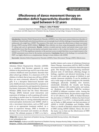 19Manipal Journal of Nursing and Health Sciences • January 2015 (Volume 1, Issue 1)
Abstract
Introduction: Attention Deficit Hyperactivity Disorder (ADHD) is one of the most common behaviour disorders of
childhood. Mental health and school practitioners are increasingly faced with the challenge of assessing children and
adolescents who might have ADHD. The purpose of the study was to assess the effectiveness of dance movement
therapy (DMT) among ADHD children. Methods: Data collection was done using demographic proforma; SNAP
IV rating scale and an opinionnaire. Results: Analysis revealed post-test teacher and parent mean scores were
significantly lower than the pre-test teacher and parent mean scores i.e. the t-value for teacher is t(29)=16.81 and for
parent is t(29)=15.74.This significant reduction in the post-test scores revealed that there was an improvement in the
ADHD assessment scores done by the teachers and parents. Conclusion: Based on the findings it is concluded that
DMT was highly effective as a complementary therapy to treat children with ADHD.
Keywords: Attention Deficit Hyperactivity Disorder (ADHD), Dance Movement Therapy (DMT), Effectiveness.
Shilpa J(1) :-Lecturer, Department of Paediatric Nursing, K Pandyarajah Ballal Nursing Institute, Ullal, Mangalore
E-mail: gshilpaj@gmail.com
Asha P Shetty(2) :-Professor and HOD, Department of Paediatric Nursing, Yenepoya Nursing College, Yenepoya University,
Mangalore - 575018. E-mail: asha02shetty@gmail.com
healthy balance and a sense of wholeness [American
Dance Therapy Association (ADTA), 2007]. In DMT,
movement interaction is utilized to attain therapeutic
goals. This therapy helps in enhancing emotional-
physical unity of individuals, effecting changes in
feelings, cognition and physical functioning. It can
be used with varied age groups of children in and
outside classroom situations. It can be modified to
suit a wide range of clinical categories; the mentally
challenged, physically disabled, slow learners,
emotionally disturbed, the visually and hearing
impaired, children with cerebral palsy and autism,
etc. (Kashyap and Narthaki, 2002).The incidence
of ADHD in different countries varies. Among the
children of United States, the prevalence ranges from
4% to 12% (Brown, et al., 2001). In Indian literature,
the prevalence of ADHD in children has been found
to range from 1% to 15.5%. A clinical profile carried
out in India in 2000 pointed out that prevalence of
ADHD is 10-20% (Prahbhjot and Pratibha, 2000).
There is a dearth of literature related to effectiveness
of DMT among ADHD children. Hence, the aim of
the study was to find out the effectiveness of DMT
among ADHD children.
INTRODUCTION
Attention Deficit Hyperactivity Disorder (ADHD)
is a condition that becomes apparent in some
children in the preschool age and it is one of the most
common childhood onset psychiatric disorders that
affect school age children. In a classroom of 25 to 30
children, it is likely that at least one will have ADHD.
Boys are more commonly affected by ADHD than
girls. It is a disruptive behavioural disorder with
early childhood onset, characterized by symptoms of
inattention, hyperactivity and impulsivity (American
Psychiatric Association, 1994). Koshland, Wilson and
Wittaker (2004) found that the Dance Movement
Therapy (DMT) fostered social interactions and
expression of feelings as well as gaining self-control.
According to studies done by Gronlund, Renck and
Weibull (2005), there is a strong relationship between
motor-perception dysfunction and ADHD, which is
why a movement intervention, such as DMT could
serve as an appropriate treatment method. As a
form of expressive therapy, DMT is founded on
the basis that movement and emotion are directly
related. The ultimate purpose of DMT is to find a
Effectiveness of dance movement therapy on
attention deficit hyperactivity disorder children
aged between 6-12 years
Shilpa J1
, Asha P Shetty2
1) Lecturer, Department of Paediatric Nursing, K Pandyarajah Ballal Nursing Institute, Ullal, Mangalore
2) Professor and HOD, Department of Paediatric Nursing, Yenepoya Nursing College, Yenepoya University, Mangalore
Original article
 