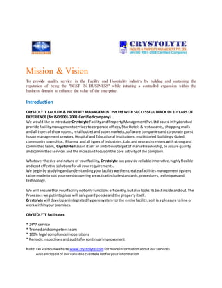 Mission & Vision
To provide quality service in the Facility and Hospitality industry by building and sustaining the
reputation of being the "BEST IN BUSINESS" while initiating a controlled expansion within the
business domain to enhance the value of the enterprise.
Introduction
CRYSTOLYTE FACILITY & PROPERTY MANAGEMENTPvt.Ltd WITH SUCCESSFULTRACK OF 13YEARS OF
EXPERIENCE (An ISO 9001-2008 Certifiedcompany)...
We wouldlike tointroduce Crystolyte FacilityandPropertyManagementPvt. LtdbasedinHyderabad
provide facilitymanagementservicestocorporate offices, StarHotels &restaurants, shoppingmalls
and all typesof showrooms,retail outletandsupermarkets,software companies andcorporate guest
house management services,Hospital and Educational institutions,multistoried buildings,Gated
communitytownships, Pharma andall typesof industries,Labsandresearchcenters withstrongand
committedteam, Crystolyte hassetitself anambitioustargetof marketleadership,toassure quality
and committedservicesandthe increasedfocusonthe core activityof the company.
Whateverthe size andnature of yourfacility, Crystolyte canprovide reliable innovative,highlyflexible
and cost effective solutionsforall yourrequirements.
We beginbystudyingandunderstandingyourfacilitywe thencreate afacilitiesmanagementsystem,
tailor-made tosuityourneedscoveringareasthatinclude standards,procedures,techniquesand
technology.
We will ensure thatyourfacilitynotonlyfunctionsefficiently,butalsolooksitsbestinside andout.The
Processeswe putintoplace will safeguardpeopleandthe propertyitself.
Crystolyte will developanintegratedhygiene systemforthe entire facility,soitisa pleasure toline or
workwithinyourpremises.
CRYSTOLYTE facilitates
* 24*7 service
* Trainedandcompetentteam
* 100% legal compliance inoperations
* Periodicinspectionsandauditsforcontinual improvement
Note:Do visitourwebsite www.crystolyte.com formore informationabout ourservices.
Alsoenclosedof ourvaluable clientele listforyourinformation.
 