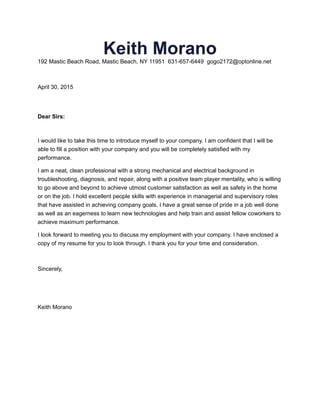 Keith Morano
192 Mastic Beach Road, Mastic Beach, NY 11951 631-657-6449 gogo2172@optonline.net
April 30, 2015
Dear Sirs:
I would like to take this time to introduce myself to your company. I am confident that I will be
able to fill a position with your company and you will be completely satisfied with my
performance.
I am a neat, clean professional with a strong mechanical and electrical background in
troubleshooting, diagnosis, and repair, along with a positive team player mentality, who is willing
to go above and beyond to achieve utmost customer satisfaction as well as safety in the home
or on the job. I hold excellent people skills with experience in managerial and supervisory roles
that have assisted in achieving company goals. I have a great sense of pride in a job well done
as well as an eagerness to learn new technologies and help train and assist fellow coworkers to
achieve maximum performance.
I look forward to meeting you to discuss my employment with your company. I have enclosed a
copy of my resume for you to look through. I thank you for your time and consideration.
Sincerely,
Keith Morano
 