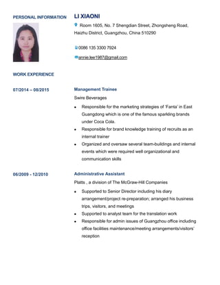 PERSONAL INFORMATION LI XIAONI
Room 1605, No. 7 Shengdian Street, Zhongsheng Road,
Haizhu District, Guangzhou, China 510290
0086 135 3300 7924
annie.lee1987@gmail.com
WORK EXPERIENCE
07/2014 – 08/2015 Management Trainee
Swire Beverages
 Responsible for the marketing strategies of ‘Fanta’ in East
Guangdong which is one of the famous sparkling brands
under Coca Cola.
 Responsible for brand knowledge training of recruits as an
internal trainer
 Organized and oversaw several team-buildings and internal
events which were required well organizational and
communication skills
06/2009 - 12/2010 Administrative Assistant
Platts , a division of The McGraw-Hill Companies
 Supported to Senior Director including his diary
arrangement/project re-preparation; arranged his business
trips, visitors, and meetings
 Supported to analyst team for the translation work
 Responsible for admin issues of Guangzhou office including
office facilities maintenance/meeting arrangements/visitors’
reception
 