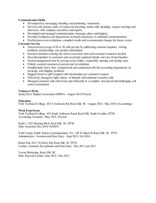 Communication Skills
 Developed key messaging, branding and positioning statements.
 Served as the primary point of contact for incoming media calls, including request meetings and
interviews with company executives and experts.
 Developed and managed communications strategies, plans and budgets.
 Provided feedback to all departments on brand consistency in outbound communications.
 Drafted post-event evaluations compiled results and recommended changes for future events.
Customer Service
 Answered an average of 20 or 30 calls per day by addressing customer inquiries, solving
problems and providing new product information.
 Greeted customers entering the store to ascertain what each customer wanted or needed.
 Described product to customers and accurately explained details and care of merchandise.
 Earned management trust by serving as key holder, responsibly opening and closing store.
 Politely assisted customers in person and via telephone.
 Handled daily heavy flow of paperwork and cooperated with the accounting departments on
invoicing and shipping problems.
 Bagged, boxed or gift-wrapped sold merchandise per customer's request.
 Effectively managed a high-volume of inbound and outbound customer calls.
 Managed customer calls effectively and efficiently in a complex, fast-paced and challenging call
center environment.
Volunteer Work
Sandy River Baptist Association (SRBA) - August 2012-Present
Education
York Technical College, 452 S Anderson Rd, Rock Hill, SC– August 2012– May 2016 (Accounting)
Work Experience
York Technical College, 452 South Anderson Road, Rock Hill, South Carolina 29730
Accounting Assistant - May 2015- Present
Kohl’s, 1522 Meeting Blvd, Rock Hill, SC 29730
Sales Associate-Dec 2014 -Feb2015
York County Public Safety Communications 911, 149 W Black St Rock Hill, SC 29731
Administrative Assistant and Data Entry – Sept 2013- Feb 2014
Better Pak,2411 N Cherry Rd, Rock Hill, SC 29732
Cashier, Assistant, Receptionist and Data Entry - Dec 2011-Jan 2013
Vector Marketing, Rock Hill, SC
Sales Rep and Cashier, June 2012– Dec 2012
 