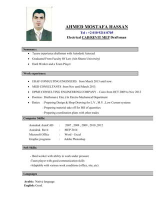 AHMED MOSTAFA HASSAN
Tel : +2 010 9214 0705
Electrical CAD/REVIT MEP Draftsman
Summary:
 7years experience draftsman with Autodesk Autocad
 Graduated From Faculty Of Law (Ain Shams University)
 Hard Worker and a Team Player
Work experience:
 EHAF CONSULTING ENGINEERS from March 2013 until now.
 MGD CONSULTANTS from Nov until March 2013.
 DPME CONSULTING ENGINEERING COMPANY – Cairo from OCT 2009 to Nov 2012
 Position : Draftsman ( Elec.) In Electro Mechanical Department
 Duties : Preparing Design & Shop Drawing for L.V , M.V , Low Current systems
: Preparing material take off for Bill of quantities
: Preparing coordination plans with other trades
Computer Skills:
Autodesk AutoCAD : 2007 , 2008 , 2009 , 2010 ,2012
Autodesk Revit : MEP 2014
Microsoft Office : Word – Excel
Graphic programs : Adobe Photoshop
Soft Skills:
- Hard worker with ability to work under pressure
-Team player with good communication skills
-Adaptable with various work conditions (office, site, etc)
Languages
Arabic: Native language
English: Good.
 