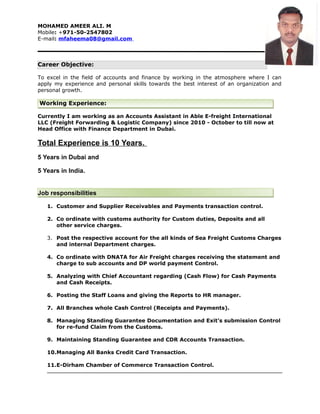 MOHAMED AMEER ALI. M
Mobile: +971-50-2547802
E-mail: mfaheema08@gmail.com
Career Objective:
To excel in the field of accounts and finance by working in the atmosphere where I can
apply my experience and personal skills towards the best interest of an organization and
personal growth.
Working Experience:
Currently I am working as an Accounts Assistant in Able E-freight International
LLC (Freight Forwarding & Logistic Company) since 2010 - October to till now at
Head Office with Finance Department in Dubai.
Total Experience is 10 Years.
5 Years in Dubai and
5 Years in India.
Job responsibilities
1. Customer and Supplier Receivables and Payments transaction control.
2. Co ordinate with customs authority for Custom duties, Deposits and all
other service charges.
3. Post the respective account for the all kinds of Sea Freight Customs Charges
and internal Department charges.
4. Co ordinate with DNATA for Air Freight charges receiving the statement and
charge to sub accounts and DP world payment Control.
5. Analyzing with Chief Accountant regarding (Cash Flow) for Cash Payments
and Cash Receipts.
6. Posting the Staff Loans and giving the Reports to HR manager.
7. All Branches whole Cash Control (Receipts and Payments).
8. Managing Standing Guarantee Documentation and Exit’s submission Control
for re-fund Claim from the Customs.
9. Maintaining Standing Guarantee and CDR Accounts Transaction.
10.Managing All Banks Credit Card Transaction.
11.E-Dirham Chamber of Commerce Transaction Control.
 