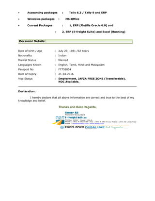 • Accounting packages : Tally 6.3 / Tally 9 and ERP
• Windows packages : MS-Office
• Current Packages : 1, ERP (Flotilla Oracle 6.0) and
: 2, ERP (E-freight Suite) and Excel (Running)
Personal Details:
Date of birth / Age : July 27, 1981 /32 Years
Nationality : Indian
Marital Status : Married
Languages Known : English, Tamil, Hindi and Malayalam
Passport No : F7758854
Date of Expiry : 21-04-2016
Visa Status : Employment. JAFZA FREE ZONE (Transferable).
NOC Available.
Declaration:
I hereby declare that all above information are correct and true to the best of my
knowledge and belief.
Thanks and Best Regards,
 