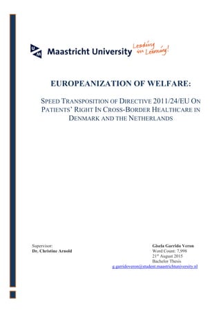 Supervisor: Gisela Garrido Veron
Dr. Christine Arnold Word Count: 7,998
21st
August 2015
Bachelor Thesis
g.garridoveron@student.maastrichtuniversity.nl
EUROPEANIZATION OF WELFARE:
SPEED TRANSPOSITION OF DIRECTIVE 2011/24/EU ON
PATIENTS’ RIGHT IN CROSS-BORDER HEALTHCARE IN
DENMARK AND THE NETHERLANDS
 