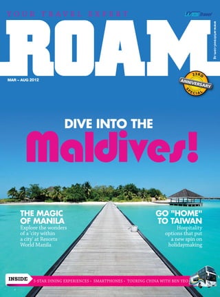 DIVE INTO THE
GO "HOME"
TO TAIWAN
Hospitality
options that put
a new spin on
holidaymaking
THE MAGIC
OF MANILA
Explore the wonders
of a 'city within
a city' at Resorts
World Manila
Maldives!
23RD
MAR – AUG 2012
www.wtstravel.com.sg
5STAR DINING EXPERIENCES • SMARTPHONES • TOURING CHINA WITH BEN YEOOINSIDE
Y O U R T R A V E L E X P E R T
Roam Cover 10.indd 1Roam Cover 10.indd 1 14/02/2012 3:51 PM14/02/2012 3:51 PM
 