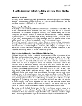 Pielstick
1
Double Accessory Sales by Adding a Second Glass Display
Case
Executive Summary
Adding a second display case to the women’s side would double our accessory sales;
women’s accessories would be displayed in a more professional manner; and the
checkout counter would finally be de-cluttered.
Addressing The Situation
A majority of our customers, and sales, come from the women’s side rather than the
males. One-sixth of annual women’s sales come solely from the sale of women’s
accessories. On top of that, last years accessory sales ranked among the top five
categories for greatest number of items sold (behind women’s t-shirts, leggings,
hoodies, and men’s t-shirts). Currently, we only have one display case showcase all
of our men’s accessories (beanies, hats, watches, bracelets, jewelry, phone cases,
stickers, etc.), but we do not have a display case for the women’s items.
Most of our women’s accessories are either displayed on dressed up mannequins
throughout the store, or they lay tangled together in our glass jars on the checkout
counter. It’s not only annoying to the customer, who is trying to untangle a ball of
necklaces, it’s also difficult for employees to point out women’s accessories to the
customer, since they are not all in one, easy to find, place.
The Solution And Benefits From Additional Display Case
Adding a second glass display case to the women’s side would serve three purposes.
The first and most important reason is to increase accessory sales to more than
double what they are now. Currently, most of our daily sales come from the
women’s side, and one sixth of these sales come from women’s accessories. Our
store does not have a designated space for women’s accessories, besides the
counters, but an additional display case would more than double the area to
showcase our women’s accessories. We could then stock more women’s accessories,
point the display case out to customers, and upsell them an accessory or two. Doing
this would easily double women’s accessory sale, if not more. Secondly, the
additional display case would allow us to display the female accessories properly
and in a more professional manner than just on the checkout counter. The store
would finally have a designated space to showcase the women’s accessories, instead
of cluttering up the counters. It would not only look better, it would also allow the
employees to specifically point it out to customers, and make that extra sale. Finally,
a second display case would organize and clean up the checkout counter from
cluttering jars full of tangled jewelry and accessories. This would take away the
cluttered eyesore as well as make clearance for customers as they checkout.
By having a well-stocked display case for the women’s side, women would have
more incentive to come to back to Prestige for further purchase, rather than going to
some other store like Francesca’s right down the way. Customers would no longer
have a desire to go elsewhere to get that extra accessory to complete their outfit.
 