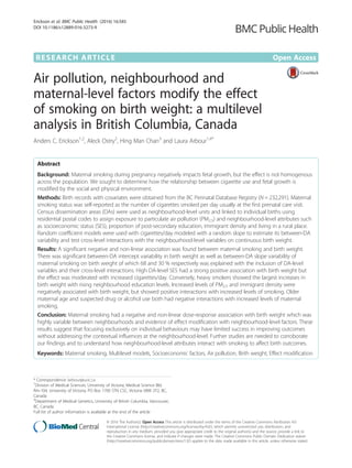 RESEARCH ARTICLE Open Access
Air pollution, neighbourhood and
maternal-level factors modify the effect
of smoking on birth weight: a multilevel
analysis in British Columbia, Canada
Anders C. Erickson1,2
, Aleck Ostry2
, Hing Man Chan3
and Laura Arbour1,4*
Abstract
Background: Maternal smoking during pregnancy negatively impacts fetal growth, but the effect is not homogenous
across the population. We sought to determine how the relationship between cigarette use and fetal growth is
modified by the social and physical environment.
Methods: Birth records with covariates were obtained from the BC Perinatal Database Registry (N = 232,291). Maternal
smoking status was self-reported as the number of cigarettes smoked per day usually at the first prenatal care visit.
Census dissemination areas (DAs) were used as neighbourhood-level units and linked to individual births using
residential postal codes to assign exposure to particulate air pollution (PM2.5) and neighbourhood-level attributes such
as socioeconomic status (SES), proportion of post-secondary education, immigrant density and living in a rural place.
Random coefficient models were used with cigarettes/day modeled with a random slope to estimate its between-DA
variability and test cross-level interactions with the neighbourhood-level variables on continuous birth weight.
Results: A significant negative and non-linear association was found between maternal smoking and birth weight.
There was significant between-DA intercept variability in birth weight as well as between-DA slope variability of
maternal smoking on birth weight of which 68 and 30 % respectively was explained with the inclusion of DA-level
variables and their cross-level interactions. High DA-level SES had a strong positive association with birth weight but
the effect was moderated with increased cigarettes/day. Conversely, heavy smokers showed the largest increases in
birth weight with rising neighbourhood education levels. Increased levels of PM2.5 and immigrant density were
negatively associated with birth weight, but showed positive interactions with increased levels of smoking. Older
maternal age and suspected drug or alcohol use both had negative interactions with increased levels of maternal
smoking.
Conclusion: Maternal smoking had a negative and non-linear dose-response association with birth weight which was
highly variable between neighbourhoods and evidence of effect modification with neighbourhood-level factors. These
results suggest that focusing exclusively on individual behaviours may have limited success in improving outcomes
without addressing the contextual influences at the neighbourhood-level. Further studies are needed to corroborate
our findings and to understand how neighbourhood-level attributes interact with smoking to affect birth outcomes.
Keywords: Maternal smoking, Multilevel models, Socioeconomic factors, Air pollution, Birth weight, Effect modification
* Correspondence: larbour@uvic.ca
1
Division of Medical Sciences, University of Victoria, Medical Science Bld.
Rm-104, University of Victoria, PO Box 1700 STN CSC, Victoria V8W 2Y2, BC,
Canada
4
Department of Medical Genetics, University of British Columbia, Vancouver,
BC, Canada
Full list of author information is available at the end of the article
© 2016 The Author(s). Open Access This article is distributed under the terms of the Creative Commons Attribution 4.0
International License (http://creativecommons.org/licenses/by/4.0/), which permits unrestricted use, distribution, and
reproduction in any medium, provided you give appropriate credit to the original author(s) and the source, provide a link to
the Creative Commons license, and indicate if changes were made. The Creative Commons Public Domain Dedication waiver
(http://creativecommons.org/publicdomain/zero/1.0/) applies to the data made available in this article, unless otherwise stated.
Erickson et al. BMC Public Health (2016) 16:585
DOI 10.1186/s12889-016-3273-9
 