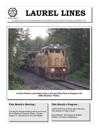 Vol 41, Issue 7
LAUREL LINES
A PUBLICATION OF THE LACKAWANNA AND WYOMING VALLEY RAILWAY HISTORICAL SOCIETY, INC.
A Union Pacific Locomotive hauls a train by Kirby Park in Kingston, PA
(Mike Rushton, Photo)
This Month's Meeting :
The August Chapter Meeting will be our Annual
Picnic Meeting at Moscow Station, Sunday
August 10. See below for time and details.
This Month's Program :
L&WV RHS Annual Picnic @ the Moscow
Train Station & Freight House.
Doug Barberio: The Ontario & Western
Railway: Cornwall to Middletown. .
 