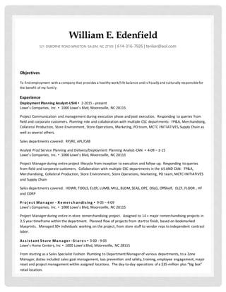 William E. Edenfield
521 OSBORNE ROAD WINSTON-SALEM, NC 27103 | 614-316-7926 | teriker@aol.com
Objectives
To find employment with a company that provides a healthy work/life balance and is fiscally and culturally responsiblefor
the benefit of my family.
Experience
Deployment Planning Analyst-USHI ▪ 2-2015 - present
Lowe’s Companies, Inc. ▪ 1000 Lowe’s Blvd, Mooresville, NC 28115
Project Communication and management during execution phase and post execution. Responding to queries from
field and corporate customers. Planning role and collaboration with multiple CSC departments: FP&A, Merchandising,
Collateral Production, Store Environment, Store Operations, Marketing, PO team, MCTC INITIATIVES, Supply Chain as
well as several others.
Sales departments covered: RP/RE, APL/CAB
Analyst Prod Service Planning and Delivery/Deployment Planning Analyst-CAN ▪ 4-09 – 2-15
Lowe’s Companies, Inc. ▪ 1000 Lowe’s Blvd, Mooresville, NC 28115
Project Manager during entire project lifecycle from inception to execution and follow-up. Responding to queries
from field and corporate customers. Collaboration with multiple CSC departments in the US AND CAN: FP&A,
Merchandising, Collateral Production, Store Environment, Store Operations, Marketing, PO team, MCTC INITIATIVES
and Supply Chain
Sales departments covered: HDWR, TOOLS, ELCR, LUMB, MILL, BLDM, SEAS, OPE, OSLG, OffShelf, ELCF, FLOOR , HF
and CORP
Pro j ec t Man ag er - Remerc h andising ▪ 9-05 – 4-09
Lowe’s Companies, Inc. ▪ 1000 Lowe’s Blvd, Mooresville, NC 28115
Project Manager during entire in-store remerchandising project. Assigned to 14 + major remerchandising projects in
3.5 year timeframe within the department. Planned flow of projects from start to finish, based on bookmarked
blueprints. Managed 30+ individuals working on the project, from store staff to vendor reps to independent contract
labor.
As s is t ant S t o re Man ager -S t o res ▪ 3-00 - 9-05
Lowe’s Home Centers, Inc ▪ 1000 Lowe’s Blvd, Mooresville, NC 28115
From starting as a Sales Specialist Fashion Plumbing to Department Manager of various departments, to a Zone
Manager, duties included sales goal management, loss prevention and safety, training, employee engagement, major
reset and project management within assigned locations. The day-to-day operations of a $35-million plus “big box”
retail location.
 