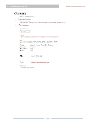 P a g e | 4
C.V: AHMAD EL-JAGHOUB Ahmad.h.jaghoub@gmail.com
a.jaghoub@y ahoo.comCOURSES
&VOLUNTARY WORK
 Campaign Member.
May 11 – Current
“BARQASH”:NATIONALCAMPAIGNFOR SAVING BARQASH JUNGLE
 Trip Coordinator.
English Courses.
Sep 2015 – Current
British Council
Feb 09
KING ABDULLAH II FUND FOR DEVELOPMENT (KAFD)
CONTACT &PERSONAL INFORMATIONRMATION
Name: Ahmad Hamad As’ad El - Jhaghoub
Nationality: Jordanian
Date of Birth: 1988
Gender: Male
Mob : (962) 79 57 20 608
Email : ahmad.h.jaghoub@gmail.com
References
Available upon request.
 