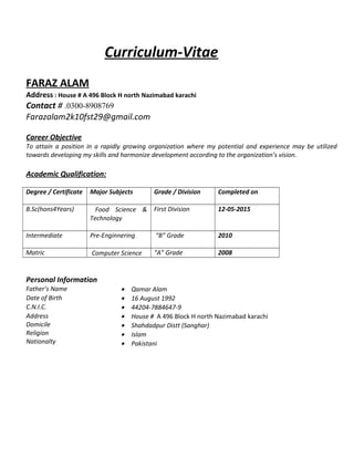 Curriculum-Vitae
FARAZ ALAM
Address : House # A 496 Block H north Nazimabad karachi
Contact # .0300-8908769
Farazalam2k10fst29@gmail.com
Career Objective
To attain a position in a rapidly growing organization where my potential and experience may be utilized
towards developing my skills and harmonize development according to the organization’s vision.
Academic Qualification:
Degree / Certificate Major Subjects Grade / Division Completed on
B.Sc(hons4Years) Food Science &
Technology
First Division 12-05-2015
Intermediate Pre-Enginnering “B” Grade 2010
Matric Computer Science “A” Grade 2008
Personal Information
Father’s Name • Qamar Alam
Date of Birth • 16 August 1992
C.N.I.C. • 44204-7884647-9
Address
Domicile
Religion
Nationalty
• House # A 496 Block H north Nazimabad karachi
• Shahdadpur Distt (Sanghar)
• Islam
• Pakistani
 