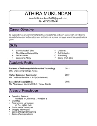 ATHIRA MUKUNDAN
email:athiramukund0484@gmail.com
Ph: +97155278491
Career Objective
To succeed in an environment of growth and excellence and earn a job which provides me
job satisfaction and self development and help me achieve personal as well as organizational
goals.
Skills
 Communication Skills  Creativity
 Flexibility and Adaptability  Self Motivation
 Quick Learner  Punctuality
 Leadership Ability  Strong Work Ethic
Academic Profile
Bachelor of Technology in Information Technology 2011
SHM Engineering College, Kerala
Higher Secondary Examination 2007
Mar Coorilose Memorial.H.S.E ( Kerala Board)
Secondary School (SSLC) 2005
Mar Athanasious Memorial H.S.S ( Kerala Board)
Areas of Knowledge
Operating Systems:
Windows XP, Windows 7, Windows 8
MS Office
Programming Languages:
C, C++, HTML,SQL
Social Media Techniques
Blogging Techniques
Basics of Graphic Designing
Basics of web developing
 