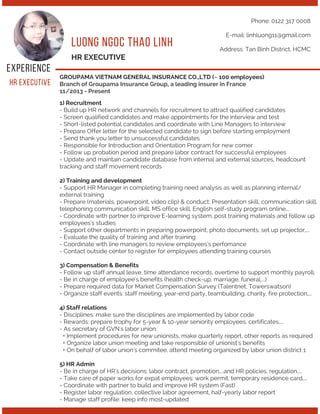 L U O N G N G O C T H AO L I N H
E X P E R I E N C E
HR EXECUTIVE
1) Recruitment
- Build up HR network and channels for recruitment to attract qualified candidates
- Screen qualified candidates and make appointments for the interview and test
- Short-listed potential candidates and coordinate with Line Managers to interview
- Prepare Offer letter for the selected candidate to sign before starting employment
- Send thank you letter to unsuccessful candidates
- Responsible for Introduction and Orientation Program for new comer
- Follow up probation period and prepare labor contract for successful employees
- Update and maintain candidate database from internal and external sources, headcount
tracking and staff movement records
2) Training and development
- Support HR Manager in completing training need analysis as well as planning internal/
external training
- Prepare (materials, powerpoint, video clip) & conduct; Presentation skill, communication skill,
telephoning communication skill, MS office skill, English self-study program online,..
- Coordinate with partner to improve E-learning system, post training materials and follow up
employees's studies
- Support other departments in preparing powerpoint, photo documents, set up projector,...
- Evaluate the quality of training and after training
- Coordinate with line managers to review employees's perfomance
- Contact outside center to register for employees attending training courses
3) Compensation & Benefits
- Follow up staff annual leave, time attendance records, overtime to support monthly payroll.
- Be in charge of employee's benefits (health check-up, marriage, funeral,...)
- Prepare required data for Market Compensation Survey (Talentnet, Towerswatson)
- Organize staff events: staff meeting, year-end party, teambuilding, charity, fire protection,...
4) Staff relations
- Disciplines: make sure the disciplines are implemented by labor code
- Rewards: prepare trophy for 5-year & 10-year seniority employees, certificates,...
- As secretary of GVN's labor union:
+ Implement procedures for new unionists, make quarterly report, other reports as required
+ Organize labor union meeting and take responsible of unionist's benefits
+ On behalf of labor union's commitee, attend meeting organized by labor union district 1
5) HR Admin
- Be in charge of HR's decisions: labor contract, promotion,...and HR policies, regulation,...
- Take care of paper works for expat employees: work permit, temporary residence card,...
- Coordinate with partner to build and improve HR system (Fast)
- Register labor regulation, collective labor agreement, half-yearly labor report
- Manage staff profile: keep info most-updated
Phone: 0122 317 0008
E-mail: linhluong11@gmail.com
Address: Tan Binh District, HCMC
H R E X E C U T I V E
GROUPAMA VIETNAM GENERAL INSURANCE CO.,LTD (~ 100 employees)
Branch of Groupama Insurance Group, a leading insurer in France
11/2013 - Present
 