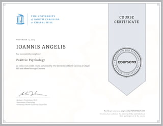 EDUCA
T
ION FOR EVE
R
YONE
CO
U
R
S
E
C E R T I F
I
C
A
TE
COURSE
CERTIFICATE
NOVEMBER 14, 2015
IOANNIS ANGELIS
Positive Psychology
an online non-credit course authorized by The University of North Carolina at Chapel
Hill and offered through Coursera
has successfully completed
Barbara L. Fredrickson, Ph.D.
Department of Psychology
University of North Carolina at Chapel Hill
Verify at coursera.org/verify/FUT7FDG7T2HU
Coursera has confirmed the identity of this individual and
their participation in the course.
 