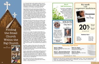 SAGEMONT LIFE (USPS 585730) is published monthly by Sagemont Baptist Church, 11300 S. Sam Houston Parkway E.,
Houston, Texas. Periodicals Postage Paid at Houston, TX. POSTMASTER: Send address changes to SAGEMONT LIFE,
11300 S. Sam Houston Parkway E., Houston, TX 77089.
March
Staff Anniversary
Congratulations to Rex Forsyth, our
only staff member to celebrate an
employment anniversary with
Sagemont Church during the month
of March. Rex does a tremendous
job as our Minister of Pastoral
Care, and we have been
privileged to have him as
part of our team for the
past 16 years.
Congratulations, Rex!
Wednesday Night Dinner
Serving lines open 4:15 - 5:50 pm
March 4 - Mikeska’s
BBQ Beef and Sausage, Butter Potatoes, Beans
Cole Slaw, Cake
March 11 - Main Street Grill and Cafe
Spaghetti with Meat Sauce, Salad Bar, Home-
made Bread, Mint Brownies/Banana Pudding
March 18 - Gringo’s
Fajitas (Chicken & Beef), Rice, Beans,
Guacamole, Chips and Sides
March 25 - Massa’s
Meatloaf, Mashed Potatoes, Green Beans,
Salad Bar, Brownies
this month
in the
sagemont bookstore
Uncommon
by
Tony Dungy
off20%
Sale price
$19.99
Reg. price
$24.99
Just mention this ad!
Bookstore Hours
Sunday 			 7:00-12:30
Mon & Tue 			 10:00- 4:00
Wednesday 		 10:00-8:00
Thur & Fri 			 10:00 2:00
To the Jew First
at First Baptist Church - Pearland
Friday, March 6
featuring
Stuart Rothberg, Speaker
Marty Goetz, Musician
First Baptist Church -
Pearland
3005 Pearland Parkway
Sagemont members are
invited to attend FBC
Pearland’s Mission Cel-
ebration. Our own Stuart
Rothberg will be speaking
Friday night. The celebra-
tion is March 4 - 8. Find
more information at www.
fbcpearland.org.
In our fast-paced chaotic society, people are seeking a sense of
peace and clarity in life. At Sagemont Church, a group of young
adults are learning how to achieve this together. With a church
membership of 16,000 people, it’s easy to feel intimidated or
overwhelmed, but for this group, those feelings didn’t last.
Danek Coffey found his sense of community and refuge in the
College Ministry at Sagemont. Before attending Sagemont, Coffey
was only familiar with small church affiliations, but after seven
months here, he feels right at home. “It’s harder to go to a smaller
church. It has fewer resources and fewer people to do all the work,”
the 24-year-old student from Midwestern University said. “I was
one of those people in the past who have been critical of mega
churches. I probably would not have stayed at Sagemont if I had
not found a community of people within the church.” Coffey found
that community at the College Ministry’s Clarity group which has
about 50-60 members.
But finding a group and community to be a part of doesn’t come
without effort, according to 21-year-old Theresa Curry. She first
found her community at Sagemont through the morning College
Ministry class called Prelude, which eventually led her to attend
Clarity. Despite her shy nature, she believes the newcomer must be
willing to connect with others.  Curry, along with several others from
the Clarity group, also discovered that being actively involved in
mission trips has helped each of them grow. This involvement not
only provides spiritual growth for the group; it is also an opportunity
to build relationships with others who share the same passion for
reaching out to others.
Ecclesiastes 4:9-10 reads: “Two people are better off than one,
for they can help each other succeed. If one person falls, the other
can reach out and help.” This verse has been a key element for
the young adults at Sagemont, especially for 23-year-old Raul
Gonzales. Gonzales says people at Sagemont have always had
their arms wide open for him. He first became connected through
Sagemont’s Discovery class which gives new members information
about various ministries. Just as Sagemont reached out to him,
Gonzales reaches out to others. He plans to participate in a mission
trip to Ethiopia in the summer and teaches in the AdventureLand
Children’s Ministry. “I know that’s something that I need – people to
talk to and stay connected…Get connected and stay connected,” he
said.
Tara Wood, a member of Clarity, shares in this sentiment. When
Wood was going through tough times with her own family, she
could count on this group for support. “It was really cool to see
how different everyone’s lives are, but they all connect and they all
became my family,” Wood said.
However, several members in Clarity feel their calling goes beyond
getting connected; they want others to share in this same union.
“I felt more of my place was to go and seek the people that aren’t
connected and try and help them connect,” Coffey said.  “The more
you develop relationships, the more you can talk to anybody about
anything: ‘How’s your week going?’ Is there anything I can pray for?
Is there anything you need help with?’”
Many smaller communities exist within the large church at
Sagemont. These young adults are finding their place to belong
and grow. Have you found yours?
Finding
the Small
Church
Within the
Big Church
by
Deborah Aranda
13 14
 