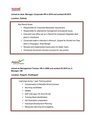 Joined as Asst. Manager- Corporate HR in 2010 and worked till 2012
Location: Kolkata
Joined as Management Trainee- HR in 2008 and worked till 2010 as Jr.
Manager- HR
Location: Raigarh, Chattisgarh
Key Result Areas:
 Responsible for Corporate Manpower requirement.
 Responsible for attendance management and payroll inputs.
 Executed new office set up in Ranchi for proposed integrated steel
plant in Jharkhand.
 Conducted walk-in interview in Bharuch, Gujarat for Ductile Iron Pipe
plant in Kharagpur, West Bengal.
 Revised and implemented travel policy for Sales Team.
 Introduced structured induction process for new joiners.
Learnings during 1 year Training period:
 Compensation & Benefits fitment process
 Sourcing candidates
 HRMIS
 SAP (Info type: PA 30 & PA 40)
 Training Need Identification
 Job Description preparation
 Individual Development Planning
 Manpower planning and budgeting
 