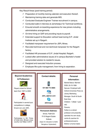 Key Result Areas (post training period):
 Preparation of monthly training calendar and execution thereof.
 Maintaining training data and generate MIS.
 Conducted Graduate Engineer Trainee recruitment in campus.
 Conducted walk-in interview at Jamshedpur for Technical workforce.
 Ensured smooth on-boarding experience for new joiners including
administrative arrangements.
 On-time hiring on SAP and providing inputs to payroll.
 Extended support to Education vertical head during O.P. Jindal
Institute set up in Raigarh.
 Facilitated manpower requirement for JSPL Mines.
 Recruited technical and non-technical manpower for the Raigarh
factory.
 Facilitated HR processes of O.P. Jindal Hospital, Raigarh.
 Looked after administrative issues of in campus Bachelor’s hostel
and provided solution to resident’s issues.
 Designed and executed Induction process.
 Employee life-cycle management, from hiring to separation.
Beyond Academics
& Profession:
Played cricket for School
team from 1997 to 2000
Participated in several quiz
competitions in college,
Emami Ltd. and JSPL
Participated in 5th Times
of India Indo- Bhutan cross
country Car Rally in 2015
Personal
Information:
Marital Status: Married
DOB: 20-10-1984
Spouse: Employed with
Oxford University Press as
Library Marketing
Manager- South & South
East Asia
Children: 1 (Male 1 year
old)
Parents:
Father is a retired
professor and presently
operates his own study
centre & coaches for
professional exams.
Mother is home-maker.
Contact details:
+91 900 713 8865
abhi_c@msn.com
abhiroop.c
Permanent Address:
Shristi, Flat# 203
P/10 Regent Estate
Kolkata
(Open for relocation to Delhi/
Bengaluru/ Hyderabad)
 