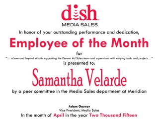In honor of your outstanding performance and dedication,
Employee of the Month
for
“… above and beyond efforts supporting the Denver Ad Sales team and supervisors with varying tasks and projects…”
is presented to:
by a peer committee in the Media Sales department at Meridian
Adam Gaynor
Vice President, Media Sales
In the month of April in the year Two Thousand Fifteen
 