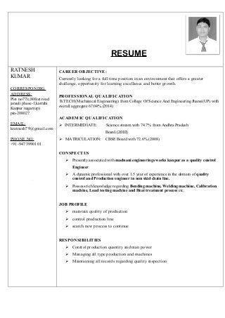 RESUME
RATNESH
KUMAR
CORRESPONDIG
ADDRESS:
Plot no77/c,80feet road
jarauli phase-1,karrahi
Kanpur nagar(up)
pin-208027
EMAIL:
kratnesh79@gmail.com
PHONE NO:
+91-9473990101
spon
CAREER OBJECTIVE:
Currently looking for a full time position in an environment that offers a greater
challenge, opportunity for learning excellance and better growth.
PROFESSIONAL QUALIFICATION
B.TECH (Mechanical Engineering) from College Of Science And Engineering Jhansi(UP) with
overall aggregate 67.04%.(2014)
ACADEMIC QUALIFICATION
 INTERMEDIATE: Science stream with 74.7% from Andhra Pradesh
Board.(2010)
 MATRICULATION: CBSE Board with 72.6%.(2008)
CONSPECTUS
 Presently associated with madnani engineerings works kanpur as a quality control
Engineer.
 A dynamic professional with over 1.5 year of experience in the domain of quality
control and Production engineer in non skid chain line.
 Possess rich knowledge regarding Bending machine, Welding machine, Calibration
machine, Load testing machine and Heat treatment process etc.
JOB PROFILE
 maintain quality of production
 control production line
 search new process to continue
RESPONSIBILITIES
 Control production quantity and man power
 Managing all type production and machines
 Maintaining all records regarding quality inspection
 